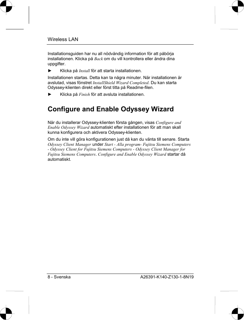 Wireless LAN 8 - Svenska  A26391-K140-Z130-1-8N19 Installationsguiden har nu all nödvändig information för att påbörja installationen. Klicka på Back om du vill kontrollera eller ändra dina uppgifter. ► Klicka på Install för att starta installationen. Installationen startas. Detta kan ta några minuter. När installationen är avslutad, visas fönstret InstallShield Wizard Completed. Du kan starta Odyssey-klienten direkt eller först titta på Readme-filen. ► Klicka på Finish för att avsluta installationen. Configure and Enable Odyssey Wizard När du installerar Odyssey-klienten första gången, visas Configure and Enable Odyssey Wizard automatiskt efter installationen för att man skall kunna konfigurera och aktivera Odyssey-klienten. Om du inte vill göra konfigurationen just då kan du vänta till senare. Starta Odyssey Client Manager under Start - Alla program- Fujitsu Siemens Computers - Odyssey Client for Fujitsu Siemens Computers - Odyssey Client Manager for Fujitsu Siemens Computers. Configure and Enable Odyssey Wizard startar då automatiskt. 