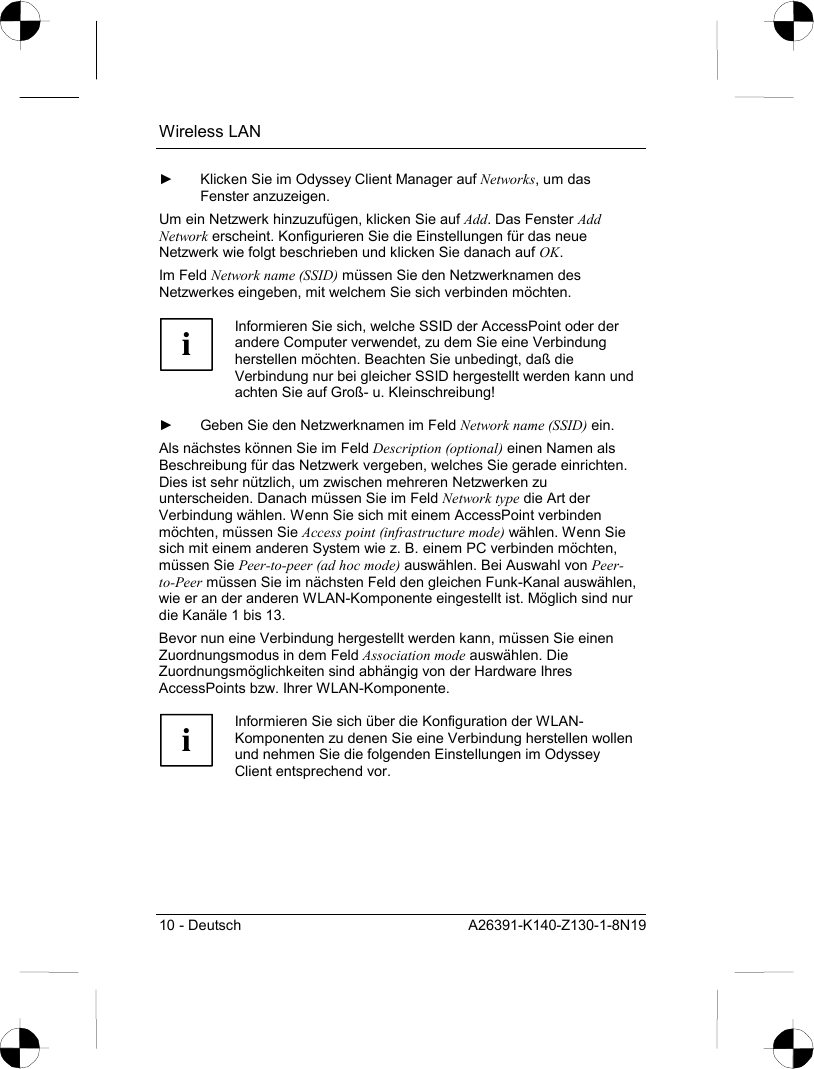 Wireless LAN 10 - Deutsch  A26391-K140-Z130-1-8N19 ►  Klicken Sie im Odyssey Client Manager auf Networks, um das Fenster anzuzeigen. Um ein Netzwerk hinzuzufügen, klicken Sie auf Add. Das Fenster Add Network erscheint. Konfigurieren Sie die Einstellungen für das neue Netzwerk wie folgt beschrieben und klicken Sie danach auf OK. Im Feld Network name (SSID) müssen Sie den Netzwerknamen des Netzwerkes eingeben, mit welchem Sie sich verbinden möchten.  i Informieren Sie sich, welche SSID der AccessPoint oder der andere Computer verwendet, zu dem Sie eine Verbindung herstellen möchten. Beachten Sie unbedingt, daß die Verbindung nur bei gleicher SSID hergestellt werden kann und achten Sie auf Groß- u. Kleinschreibung!  ►  Geben Sie den Netzwerknamen im Feld Network name (SSID) ein. Als nächstes können Sie im Feld Description (optional) einen Namen als Beschreibung für das Netzwerk vergeben, welches Sie gerade einrichten. Dies ist sehr nützlich, um zwischen mehreren Netzwerken zu unterscheiden. Danach müssen Sie im Feld Network type die Art der Verbindung wählen. Wenn Sie sich mit einem AccessPoint verbinden möchten, müssen Sie Access point (infrastructure mode) wählen. Wenn Sie sich mit einem anderen System wie z. B. einem PC verbinden möchten, müssen Sie Peer-to-peer (ad hoc mode) auswählen. Bei Auswahl von Peer-to-Peer müssen Sie im nächsten Feld den gleichen Funk-Kanal auswählen, wie er an der anderen WLAN-Komponente eingestellt ist. Möglich sind nur die Kanäle 1 bis 13. Bevor nun eine Verbindung hergestellt werden kann, müssen Sie einen Zuordnungsmodus in dem Feld Association mode auswählen. Die Zuordnungsmöglichkeiten sind abhängig von der Hardware Ihres AccessPoints bzw. Ihrer WLAN-Komponente.  i Informieren Sie sich über die Konfiguration der WLAN-Komponenten zu denen Sie eine Verbindung herstellen wollen und nehmen Sie die folgenden Einstellungen im Odyssey Client entsprechend vor.  
