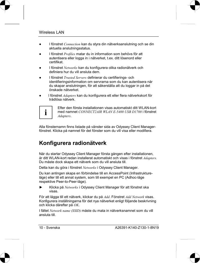 Wireless LAN 10 - Svenska  A26391-K140-Z130-1-8N19 ● I fönstret Connection kan du styra din nätverksanslutning och se din aktuella anslutningsstatus. ● I fönstret Profiles matar du in information som behövs för att autentisera eller logga in i nätverket, t.ex. ditt lösenord eller certifikat. ● I fönstret Networks kan du konfigurera olika radionätverk och definiera hur du vill ansluta dem. ● I fönstret Trusted Servers definierar du certifierings- och identifieringsinformation om servrarna som du kan autentisera när du skapar anslutningen, för att säkerställa att du loggar in på det önskade nätverket. ● I fönstret Adapters kan du konfigurera ett eller flera nätverkskort för trådlösa nätverk.  i Efter den första installationen visas automatiskt ditt WLAN-kort med namnet CONNECT2AIR WLAN E-5400 USB D1700 i fönstret Adapters.  Alla fönsternamn finns listade på vänster sida av Odyssey Client Manager-fönstret. Klicka på namnet för det fönster som du vill visa eller modifiera. Konfigurera radionätverk När du startar Odyssey Client Manager första gången efter installationen, är ditt WLAN-kort redan installerat automatiskt och visas i fönstret Adapters. Du måste dock skapa ett nätverk som du vill ansluta till. Detta kan du göra i fönstret Networks i Odyssey Client Manager. Du kan antingen skapa en förbindelse till en AccessPoint (Infrastrukture-läge) eller till ett annat system, som till exempel en PC (Adhoc-läge respektive Peer-to-Peer-läge). ► Klicka på Networks i Odyssey Client Manager för att fönstret ska visas. För att lägga till ett nätverk, klickar du på Add. Fönstret Add Network visas. Konfigurera inställningarna för det nya nätverket enligt följande beskrivning och klicka därefter på OK. I fältet Network name (SSID) måste du mata in nätverksnamnet som du vill ansluta till.  