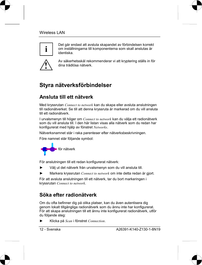 Wireless LAN 12 - Svenska  A26391-K140-Z130-1-8N19 i Det går endast att avsluta skapandet av förbindelsen korrekt om inställningarna till komponenterna som skall anslutas är identiska. ! Av säkerhetsskäl rekommenderar vi att kryptering ställs in för dina trådlösa nätverk.  Styra nätverksförbindelser Ansluta till ett nätverk Med kryssrutan Connect to network kan du skapa eller avsluta anslutningen till radionätverket. Se till att denna kryssruta är markerad om du vill ansluta till ett radionätverk. I urvalsmenyn till höger om Connect to network kan du välja ett radionätverk som du vill ansluta till. I den här listan visas alla nätverk som du redan har konfigurerat med hjälp av fönstret Networks. Nätverksnamnet står i raka parenteser efter nätverksbeskrivningen. Före namnet står följande symbol:  för nätverk För anslutningen till ett redan konfigurerat nätverk: ►  Välj ut det nätverk från urvalsmenyn som du vill ansluta till. ► Markera kryssrutan Connect to network om inte detta redan är gjort. För att avsluta anslutningen till ett nätverk, tar du bort markeringen i kryssrutan Connect to network. Söka efter radionätverk Om du ofta befinner dig på olika platser, kan du även autentisera dig genom lokalt tillgängliga radionätverk som du ännu inte har konfigurerat. För att skapa anslutningen till ett ännu inte konfigurerat radionätverk, utför du följande steg: ► Klicka på Scan i fönstret Connection. 