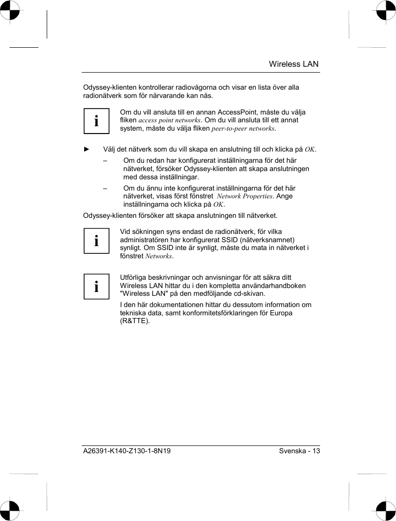  Wireless LAN A26391-K140-Z130-1-8N19  Svenska - 13 Odyssey-klienten kontrollerar radiovågorna och visar en lista över alla radionätverk som för närvarande kan nås.  i Om du vill ansluta till en annan AccessPoint, måste du välja fliken access point networks. Om du vill ansluta till ett annat system, måste du välja fliken peer-to-peer networks.  ►  Välj det nätverk som du vill skapa en anslutning till och klicka på OK. –  Om du redan har konfigurerat inställningarna för det här nätverket, försöker Odyssey-klienten att skapa anslutningen med dessa inställningar. –  Om du ännu inte konfigurerat inställningarna för det här nätverket, visas först fönstret  Network Properties. Ange inställningarna och klicka på OK. Odyssey-klienten försöker att skapa anslutningen till nätverket.   i Vid sökningen syns endast de radionätverk, för vilka administratören har konfigurerat SSID (nätverksnamnet) synligt. Om SSID inte är synligt, måste du mata in nätverket i fönstret Networks.   i Utförliga beskrivningar och anvisningar för att säkra ditt Wireless LAN hittar du i den kompletta användarhandboken &quot;Wireless LAN&quot; på den medföljande cd-skivan. I den här dokumentationen hittar du dessutom information om tekniska data, samt konformitetsförklaringen för Europa (R&amp;TTE).  