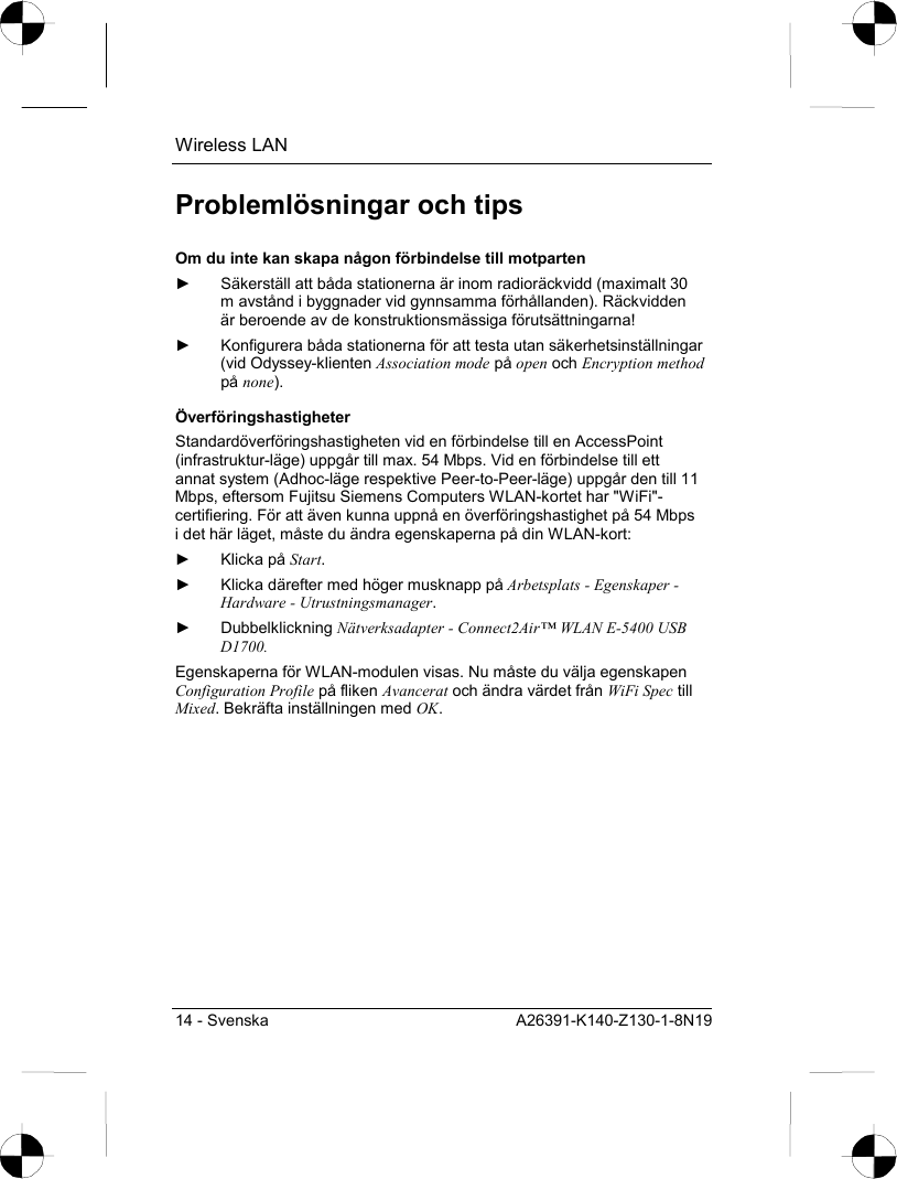 Wireless LAN 14 - Svenska  A26391-K140-Z130-1-8N19 Problemlösningar och tips Om du inte kan skapa någon förbindelse till motparten ►  Säkerställ att båda stationerna är inom radioräckvidd (maximalt 30 m avstånd i byggnader vid gynnsamma förhållanden). Räckvidden är beroende av de konstruktionsmässiga förutsättningarna! ►  Konfigurera båda stationerna för att testa utan säkerhetsinställningar (vid Odyssey-klienten Association mode på open och Encryption method på none). Överföringshastigheter Standardöverföringshastigheten vid en förbindelse till en AccessPoint (infrastruktur-läge) uppgår till max. 54 Mbps. Vid en förbindelse till ett annat system (Adhoc-läge respektive Peer-to-Peer-läge) uppgår den till 11 Mbps, eftersom Fujitsu Siemens Computers WLAN-kortet har &quot;WiFi&quot;-certifiering. För att även kunna uppnå en överföringshastighet på 54 Mbps i det här läget, måste du ändra egenskaperna på din WLAN-kort: ► Klicka på Start. ►  Klicka därefter med höger musknapp på Arbetsplats - Egenskaper - Hardware - Utrustningsmanager. ► Dubbelklickning Nätverksadapter - Connect2Air™ WLAN E-5400 USB D1700. Egenskaperna för WLAN-modulen visas. Nu måste du välja egenskapen Configuration Profile på fliken Avancerat och ändra värdet från WiFi Spec till Mixed. Bekräfta inställningen med OK. 