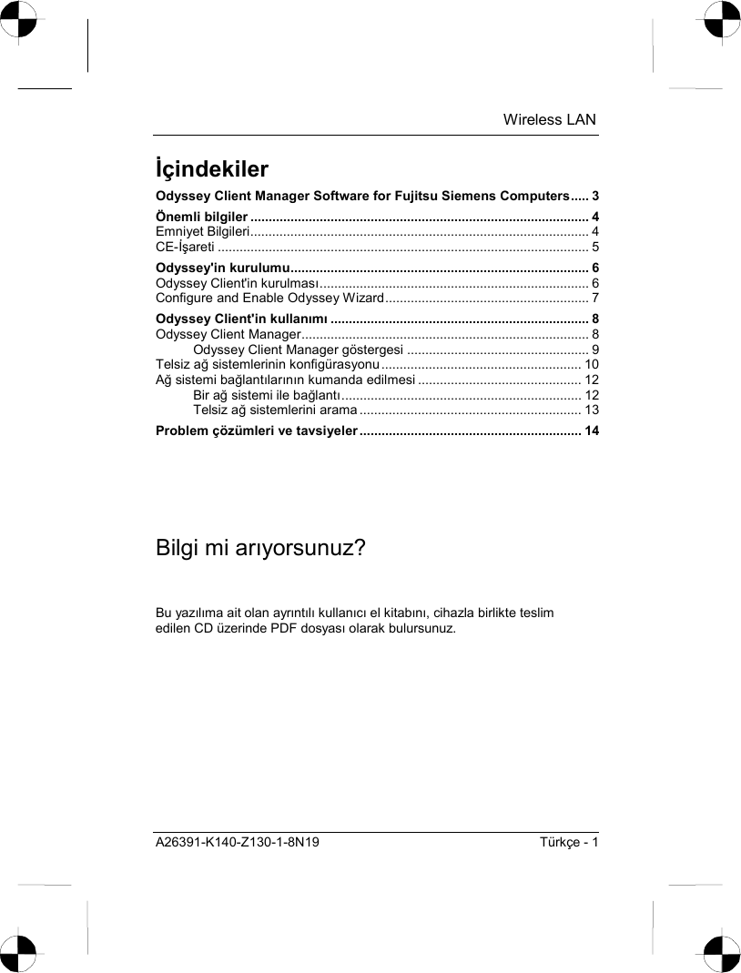  Wireless LAN A26391-K140-Z130-1-8N19  Türkçe - 1 İçindekiler Odyssey Client Manager Software for Fujitsu Siemens Computers..... 3 Önemli bilgiler ............................................................................................. 4 Emniyet Bilgileri............................................................................................. 4 CE-İşareti ...................................................................................................... 5 Odyssey&apos;in kurulumu.................................................................................. 6 Odyssey Client&apos;in kurulmasõ.......................................................................... 6 Configure and Enable Odyssey Wizard........................................................ 7 Odyssey Client&apos;in kullanõmõ....................................................................... 8 Odyssey Client Manager............................................................................... 8 Odyssey Client Manager göstergesi .................................................. 9 Telsiz ağ sistemlerinin konfigürasyonu ....................................................... 10 Ağ sistemi bağlantõlarõnõn kumanda edilmesi ............................................. 12 Bir ağ sistemi ile bağlantõ.................................................................. 12 Telsiz ağ sistemlerini arama ............................................................. 13 Problem çözümleri ve tavsiyeler ............................................................. 14 Bilgi mi arõyorsunuz? Bu yazõlõma ait olan ayrõntõlõ kullanõcõ el kitabõnõ, cihazla birlikte teslim edilen CD üzerinde PDF dosyasõ olarak bulursunuz. 