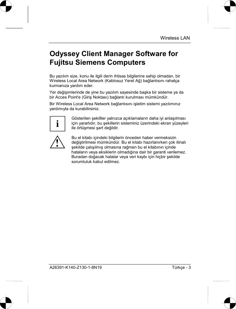  Wireless LAN A26391-K140-Z130-1-8N19  Türkçe - 3 Odyssey Client Manager Software for Fujitsu Siemens Computers Bu yazõlõm size, konu ile ilgili derin ihtisas bilgilerine sahip olmadan, bir Wireless Local Area Network (Kablosuz Yerel Ağ) bağlantõsõnõ rahatça kurmanõza yardõm eder. Yer değişimlerinde de yine bu yazõlõm sayesinde başka bir sisteme ya da bir Acces Point&apos;e (Giriş Noktasõ) bağlantõ kurulmasõ mümkündür. Bir Wireless Local Area Network bağlantõsõnõ işletim sistemi yazõlõmõnõz yardõmõyla da kurabilirsiniz.  i Gösterilen şekilller yalnõzca açõklamalarõn daha iyi anlaşõlmasõ için yararlõdõr, bu şekillerin sisteminiz üzerindeki ekran yüzeyleri ile örtüşmesi şart değildir. ! Bu el kitabõ içindeki bilgilerin önceden haber vermeksizin değiştirilmesi mümkündür. Bu el kitabõ hazõrlanõrken çok itinalõ şekilde çalõşõlmõş olmasõna rağmen bu el kitabõnõn içinde hatalarõn veya eksiklerin olmadõğõna dair bir garanti verilemez. Buradan doğacak hatalar veya veri kaybõ için hiçbir şekilde sorumluluk kabul edilmez. 