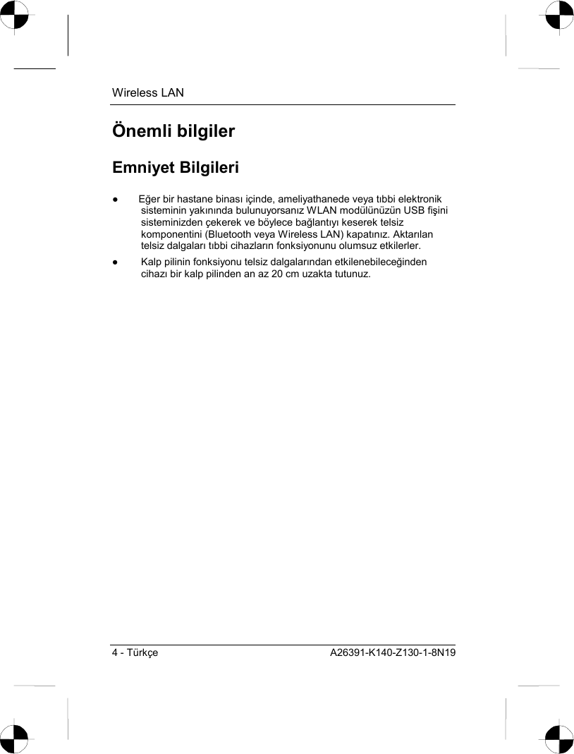 Wireless LAN 4 - Türkçe  A26391-K140-Z130-1-8N19 Önemli bilgiler Emniyet Bilgileri ● Eğer bir hastane binasõ içinde, ameliyathanede veya tõbbi elektronik sisteminin yakõnõnda bulunuyorsanõz WLAN modülünüzün USB fişini sisteminizden çekerek ve böylece bağlantõyõ keserek telsiz komponentini (Bluetooth veya Wireless LAN) kapatõnõz. Aktarõlan telsiz dalgalarõ tõbbi cihazlarõn fonksiyonunu olumsuz etkilerler. ●  Kalp pilinin fonksiyonu telsiz dalgalarõndan etkilenebileceğinden cihazõ bir kalp pilinden an az 20 cm uzakta tutunuz. 