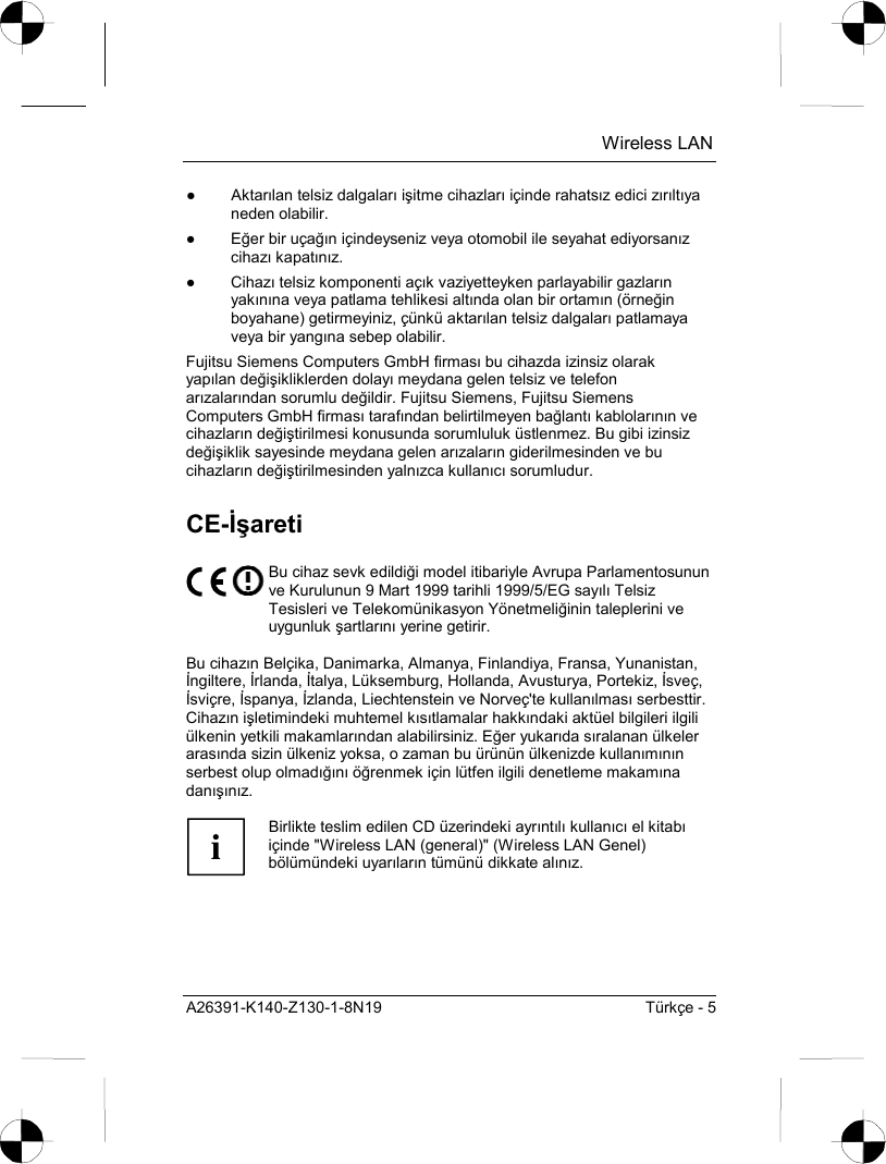  Wireless LAN A26391-K140-Z130-1-8N19  Türkçe - 5 ● Aktarõlan telsiz dalgalarõ işitme cihazlarõ içinde rahatsõz edici zõrõltõya neden olabilir. ● Eğer bir uçağõn içindeyseniz veya otomobil ile seyahat ediyorsanõz cihazõ kapatõnõz. ● Cihazõ telsiz komponenti açõk vaziyetteyken parlayabilir gazlarõn yakõnõna veya patlama tehlikesi altõnda olan bir ortamõn (örneğin boyahane) getirmeyiniz, çünkü aktarõlan telsiz dalgalarõ patlamaya veya bir yangõna sebep olabilir. Fujitsu Siemens Computers GmbH firmasõ bu cihazda izinsiz olarak yapõlan değişikliklerden dolayõ meydana gelen telsiz ve telefon arõzalarõndan sorumlu değildir. Fujitsu Siemens, Fujitsu Siemens Computers GmbH firmasõ tarafõndan belirtilmeyen bağlantõ kablolarõnõn ve cihazlarõn değiştirilmesi konusunda sorumluluk üstlenmez. Bu gibi izinsiz değişiklik sayesinde meydana gelen arõzalarõn giderilmesinden ve bu cihazlarõn değiştirilmesinden yalnõzca kullanõcõ sorumludur. CE-İşareti  Bu cihaz sevk edildiği model itibariyle Avrupa Parlamentosunun ve Kurulunun 9 Mart 1999 tarihli 1999/5/EG sayõlõ Telsiz Tesisleri ve Telekomünikasyon Yönetmeliğinin taleplerini ve uygunluk şartlarõnõ yerine getirir.  Bu cihazõn Belçika, Danimarka, Almanya, Finlandiya, Fransa, Yunanistan, İngiltere, İrlanda, İtalya, Lüksemburg, Hollanda, Avusturya, Portekiz, İsveç, İsviçre, İspanya, İzlanda, Liechtenstein ve Norveç&apos;te kullanõlmasõ serbesttir. Cihazõn işletimindeki muhtemel kõsõtlamalar hakkõndaki aktüel bilgileri ilgili ülkenin yetkili makamlarõndan alabilirsiniz. Eğer yukarõda sõralanan ülkeler arasõnda sizin ülkeniz yoksa, o zaman bu ürünün ülkenizde kullanõmõnõn serbest olup olmadõğõnõ öğrenmek için lütfen ilgili denetleme makamõna danõşõnõz.  i Birlikte teslim edilen CD üzerindeki ayrõntõlõ kullanõcõ el kitabõ içinde &quot;Wireless LAN (general)&quot; (Wireless LAN Genel) bölümündeki uyarõlarõn tümünü dikkate alõnõz.  