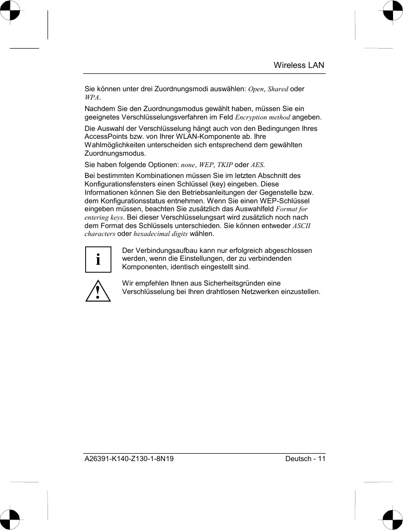  Wireless LAN A26391-K140-Z130-1-8N19  Deutsch - 11 Sie können unter drei Zuordnungsmodi auswählen: Open, Shared oder WPA. Nachdem Sie den Zuordnungsmodus gewählt haben, müssen Sie ein geeignetes Verschlüsselungsverfahren im Feld Encryption method angeben. Die Auswahl der Verschlüsselung hängt auch von den Bedingungen Ihres AccessPoints bzw. von Ihrer WLAN-Komponente ab. Ihre Wahlmöglichkeiten unterscheiden sich entsprechend dem gewählten Zuordnungsmodus. Sie haben folgende Optionen: none, WEP, TKIP oder AES. Bei bestimmten Kombinationen müssen Sie im letzten Abschnitt des Konfigurationsfensters einen Schlüssel (key) eingeben. Diese Informationen können Sie den Betriebsanleitungen der Gegenstelle bzw. dem Konfigurationsstatus entnehmen. Wenn Sie einen WEP-Schlüssel eingeben müssen, beachten Sie zusätzlich das Auswahlfeld Format for entering keys. Bei dieser Verschlüsselungsart wird zusätzlich noch nach dem Format des Schlüssels unterschieden. Sie können entweder ASCII characters oder hexadecimal digits wählen.  i Der Verbindungsaufbau kann nur erfolgreich abgeschlossen werden, wenn die Einstellungen, der zu verbindenden Komponenten, identisch eingestellt sind. ! Wir empfehlen Ihnen aus Sicherheitsgründen eine Verschlüsselung bei Ihren drahtlosen Netzwerken einzustellen.  