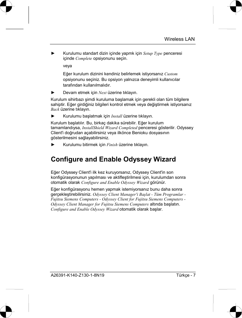  Wireless LAN A26391-K140-Z130-1-8N19  Türkçe - 7 ►  Kurulumu standart dizin içinde yapmk için Setup Type penceresi içinde Complete opsiyonunu seçin. veya Eğer kurulum dizinini kendiniz belirlemek istiyorsanõz Custom opsiyonunu seçiniz. Bu opsiyon yalnõzca deneyimli kullanõcõlar tarafõndan kullanõlmalõdõr. ►  Devam etmek için Next üzerine tõklayõn. Kurulum sihirbazõ şimdi kuruluma başlamak için gerekli olan tüm bilgilere sahiptir. Eğer girdiğiniz bilgileri kontrol etmek veya değiştirmek istiyorsanõz Back üzerine tõklayõn. ► Kurulumu başlatmak için Install üzerine tõklayõn. Kurulum başlatõlõr. Bu, birkaç dakika sürebilir. Eğer kurulum tamamlandõysa, InstallShield Wizard Completed penceresi gösterilir. Odyssey Client&apos;i doğrudan açabilirsiniz veya ilkönce Benioku dosyasõnõn gösterilmesini sağlayabilirsiniz. ►  Kurulumu bitirmek için Finish üzerine tõklayõn. Configure and Enable Odyssey Wizard Eğer Odyssey Client&apos;i ilk kez kuruyorsanõz, Odyssey Client&apos;in son konfigürasyonunun yapõlmasõ ve aktifleştirilmesi için, kurulumdan sonra otomatik olarak Configure and Enable Odyssey Wizard görünür. Eğer konfigürasyonu hemen yapmak istemiyorsanõz bunu daha sonra gerçekleştirebilirsiniz. Odyssey Client Manager&apos;i Başlat - Tüm Programlar - Fujitsu Siemens Computers - Odyssey Client for Fujitsu Siemens Computers - Odyssey Client Manager for Fujitsu Siemens Computers altõnda başlatõn. Configure and Enable Odyssey Wizard otomatik olarak başlar. 