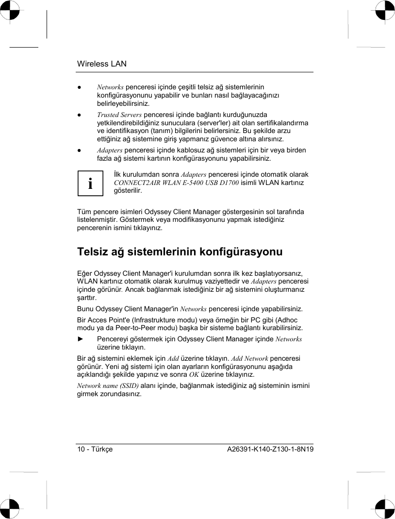 Wireless LAN 10 - Türkçe  A26391-K140-Z130-1-8N19 ● Networks penceresi içinde çeşitli telsiz ağ sistemlerinin konfigürasyonunu yapabilir ve bunlarõ nasõl bağlayacağõnõzõ belirleyebilirsiniz. ● Trusted Servers penceresi içinde bağlantõ kurduğunuzda yetkilendirebildiğiniz sunuculara (server&apos;ler) ait olan sertifikalandõrma ve identifikasyon (tanõm) bilgilerini belirlersiniz. Bu şekilde arzu ettiğiniz ağ sistemine giriş yapmanõz güvence altõna alõrsõnõz. ● Adapters penceresi içinde kablosuz ağ sistemleri için bir veya birden fazla ağ sistemi kartõnõn konfigürasyonunu yapabilirsiniz.  i İlk kurulumdan sonra Adapters penceresi içinde otomatik olarak CONNECT2AIR WLAN E-5400 USB D1700 isimli WLAN kartõnõz gösterilir.  Tüm pencere isimleri Odyssey Client Manager göstergesinin sol tarafõnda listelenmiştir. Göstermek veya modifikasyonunu yapmak istediğiniz pencerenin ismini tõklayõnõz. Telsiz ağ sistemlerinin konfigürasyonu Eğer Odyssey Client Manager&apos;i kurulumdan sonra ilk kez başlatõyorsanõz, WLAN kartõnõz otomatik olarak kurulmuş vaziyettedir ve Adapters penceresi içinde görünür. Ancak bağlanmak istediğiniz bir ağ sistemini oluşturmanõz şarttõr. Bunu Odyssey Client Manager&apos;in Networks penceresi içinde yapabilirsiniz. Bir Acces Point&apos;e (Infrastrukture modu) veya örneğin bir PC gibi (Adhoc modu ya da Peer-to-Peer modu) başka bir sisteme bağlantõ kurabilirsiniz. ►  Pencereyi göstermek için Odyssey Client Manager içinde Networks üzerine tõklayõn. Bir ağ sistemini eklemek için Add üzerine tõklayõn. Add Network penceresi görünür. Yeni ağ sistemi için olan ayarlarõn konfigürasyonunu aşağõda açõklandõğõ şekilde yapõnõz ve sonra OK üzerine tõklayõnõz. Network name (SSID) alanõ içinde, bağlanmak istediğiniz ağ sisteminin ismini girmek zorundasõnõz.  