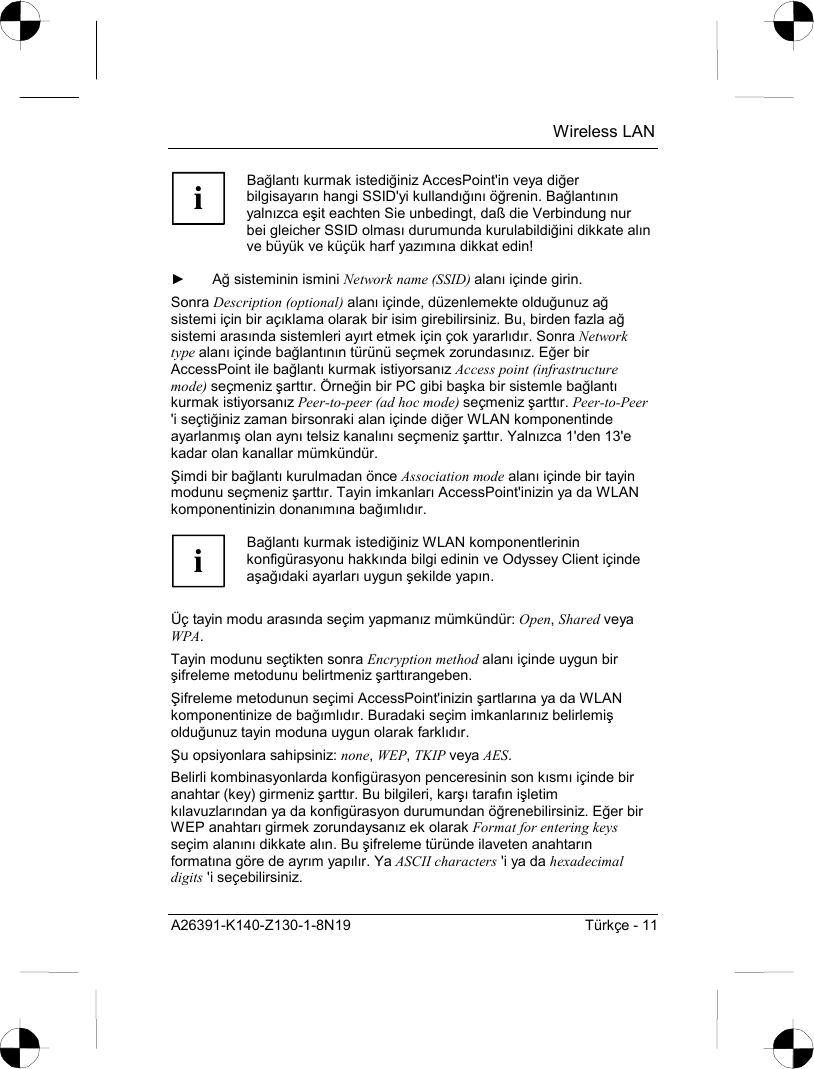  Wireless LAN A26391-K140-Z130-1-8N19  Türkçe - 11 i Bağlantõ kurmak istediğiniz AccesPoint&apos;in veya diğer bilgisayarõn hangi SSID&apos;yi kullandõğõnõ öğrenin. Bağlantõnõn yalnõzca eşit eachten Sie unbedingt, daß die Verbindung nur bei gleicher SSID olmasõ durumunda kurulabildiğini dikkate alõn ve büyük ve küçük harf yazõmõna dikkat edin!  ► Ağ sisteminin ismini Network name (SSID) alanõ içinde girin. Sonra Description (optional) alanõ içinde, düzenlemekte olduğunuz ağ sistemi için bir açõklama olarak bir isim girebilirsiniz. Bu, birden fazla ağ sistemi arasõnda sistemleri ayõrt etmek için çok yararlõdõr. Sonra Network type alanõ içinde bağlantõnõn türünü seçmek zorundasõnõz. Eğer bir AccessPoint ile bağlantõ kurmak istiyorsanõz Access point (infrastructure mode) seçmeniz şarttõr. Örneğin bir PC gibi başka bir sistemle bağlantõ kurmak istiyorsanõz Peer-to-peer (ad hoc mode) seçmeniz şarttõr. Peer-to-Peer &apos;i seçtiğiniz zaman birsonraki alan içinde diğer WLAN komponentinde ayarlanmõş olan aynõ telsiz kanalõnõ seçmeniz şarttõr. Yalnõzca 1&apos;den 13&apos;e kadar olan kanallar mümkündür. Şimdi bir bağlantõ kurulmadan önce Association mode alanõ içinde bir tayin modunu seçmeniz şarttõr. Tayin imkanlarõ AccessPoint&apos;inizin ya da WLAN komponentinizin donanõmõna bağõmlõdõr.  i Bağlantõ kurmak istediğiniz WLAN komponentlerinin konfigürasyonu hakkõnda bilgi edinin ve Odyssey Client içinde aşağõdaki ayarlarõ uygun şekilde yapõn.  Üç tayin modu arasõnda seçim yapmanõz mümkündür: Open, Shared veya WPA. Tayin modunu seçtikten sonra Encryption method alanõ içinde uygun bir şifreleme metodunu belirtmeniz şarttõrangeben. Şifreleme metodunun seçimi AccessPoint&apos;inizin şartlarõna ya da WLAN komponentinize de bağõmlõdõr. Buradaki seçim imkanlarõnõz belirlemiş olduğunuz tayin moduna uygun olarak farklõdõr. Şu opsiyonlara sahipsiniz: none, WEP, TKIP veya AES. Belirli kombinasyonlarda konfigürasyon penceresinin son kõsmõ içinde bir anahtar (key) girmeniz şarttõr. Bu bilgileri, karşõ tarafõn işletim kõlavuzlarõndan ya da konfigürasyon durumundan öğrenebilirsiniz. Eğer bir WEP anahtarõ girmek zorundaysanõz ek olarak Format for entering keys seçim alanõnõ dikkate alõn. Bu şifreleme türünde ilaveten anahtarõn formatõna göre de ayrõm yapõlõr. Ya ASCII characters &apos;i ya da hexadecimal digits &apos;i seçebilirsiniz.  