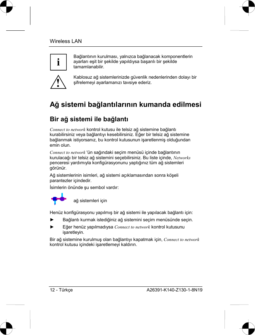 Wireless LAN 12 - Türkçe  A26391-K140-Z130-1-8N19 i Bağlantõnõn kurulmasõ, yalnõzca bağlanacak komponentlerin ayarlarõ eşit bir şekilde yapõldõysa başarõlõ bir şekilde tamamlanabilir. ! Kablosuz ağ sistemlerinizde güvenlik nedenlerinden dolayõ bir şifrelemeyi ayarlamanõzõ tavsiye ederiz. Ağ sistemi bağlantõlarõnõn kumanda edilmesi Bir ağ sistemi ile bağlantõ Connect to network kontrol kutusu ile telsiz ağ sistemine bağlantõ kurabilirsiniz veya bağlantõyõ kesebilirsiniz. Eğer bir telsiz ağ sistemine bağlanmak istiyorsanõz, bu kontrol kutusunun işaretlenmiş olduğundan emin olun. Connect to network &apos;ün sağõndaki seçim menüsü içinde bağlantõnõn kurulacağõ bir telsiz ağ sistemini seçebilirsiniz. Bu liste içinde, Networks penceresi yardõmõyla konfigürasyonunu yaptõğõnõz tüm ağ sistemleri görünür. Ağ sistemlerinin isimleri, ağ sistemi açõklamasõndan sonra köşeli parantezler içindedir. İsimlerin önünde şu sembol vardõr:  ağ sistemleri için Henüz konfigürasyonu yapõlmõş bir ağ sistemi ile yapõlacak bağlantõ için: ► Bağlantõ kurmak istediğiniz ağ sistemini seçim menüsünde seçin. ► Eğer henüz yapõlmadõysa Connect to network kontrol kutusunu işaretleyin. Bir ağ sistemine kurulmuş olan bağlantõyõ kapatmak için, Connect to network kontrol kutusu içindeki işaretlemeyi kaldõrõn. 