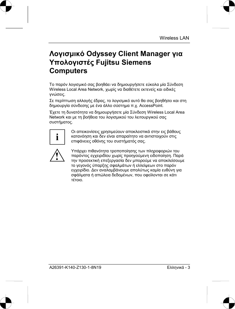  Wireless LAN A26391-K140-Z130-1-8N19  Ελληνικά - 3 Λογισµικό Odyssey Client Manager για Υπολογιστές Fujitsu Siemens Computers Το παρόν λογισµικό σας βοηθάει να δηµιουργήσετε εύκολα µία Σύνδεση Wireless Local Area Network, χωρίς να διαθέτετε εκτενείς και ειδικές γνώσεις.  Σε περίπτωση αλλαγής έδρας, το λογισµικό αυτό θα σας βοηθήσει και στη δηµιουργία σύνδεσης µε ένα άλλο σύστηµα π.χ. AccessPoint.  Έχετε τη δυνατότητα να δηµιουργήσετε µία Σύνδεση Wireless Local Area Network και µε τη βοήθεια του λογισµικού του λειτουργικού σας συστήµατος.  i Οι απεικονίσεις χρησιµεύουν αποκλειστικά στην εις βάθους κατανόηση και δεν είναι απαραίτητο να αντιστοιχούν στις επιφάνειες οθόνης του συστήµατός σας. ! Υπάρχει πιθανότητα τροποποίησης των πληροφοριών του παρόντος εγχειριδίου χωρίς προηγούµενη ειδοποίηση. Παρά την προσεκτική επεξεργασία δεν µπορούµε να αποκλείσουµε το γεγονός ύπαρξης σφαλµάτων ή ελλείψεων στο παρόν εγχειρίδιο. ∆εν αναλαµβάνουµε απολύτως καµία ευθύνη για σφάλµατα ή απώλεια δεδοµένων, που οφείλονται σε κάτι τέτοιο. 