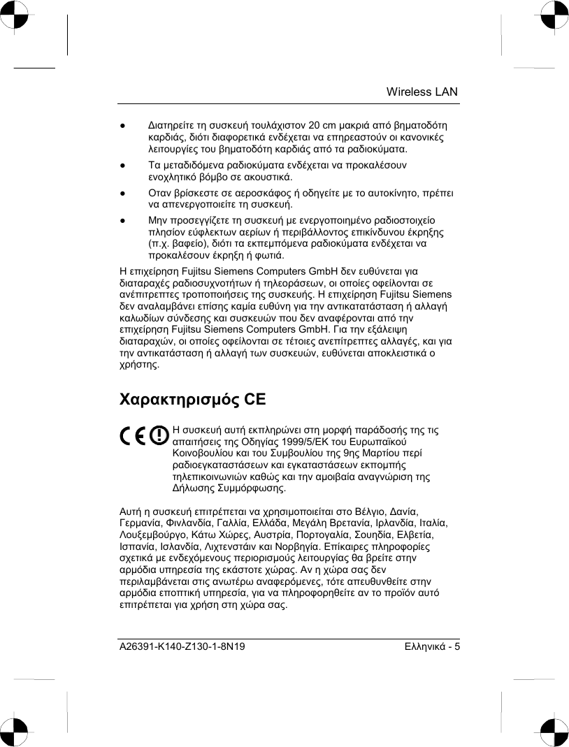  Wireless LAN A26391-K140-Z130-1-8N19  Ελληνικά - 5 ● ∆ιατηρείτε τη συσκευή τουλάχιστον 20 cm µακριά από βηµατοδότη καρδιάς, διότι διαφορετικά ενδέχεται να επηρεαστούν οι κανονικές λειτουργίες του βηµατοδότη καρδιάς από τα ραδιοκύµατα. ● Τα µεταδιδόµενα ραδιοκύµατα ενδέχεται να προκαλέσουν ενοχλητικό βόµβο σε ακουστικά. ● Οταν βρίσκεστε σε αεροσκάφος ή οδηγείτε µε το αυτοκίνητο, πρέπει να απενεργοποιείτε τη συσκευή. ● Μην προσεγγίζετε τη συσκευή µε ενεργοποιηµένο ραδιοστοιχείο πλησίον εύφλεκτων αερίων ή περιβάλλοντος επικίνδυνου έκρηξης (π.χ. βαφείο), διότι τα εκπεµπόµενα ραδιοκύµατα ενδέχεται να προκαλέσουν έκρηξη ή φωτιά. Η επιχείρηση Fujitsu Siemens Computers GmbH δεν ευθύνεται για διαταραχές ραδιοσυχνοτήτων ή τηλεοράσεων, οι οποίες οφείλονται σε ανέπιτρεπτες τροποποιήσεις της συσκευής. Η επιχείρηση Fujitsu Siemens δεν αναλαµβάνει επίσης καµία ευθύνη για την αντικατατάσταση ή αλλαγή καλωδίων σύνδεσης και συσκευών που δεν αναφέρονται από την επιχείρηση Fujitsu Siemens Computers GmbH. Για την εξάλειψη διαταραχών, οι οποίες οφείλονται σε τέτοιες ανεπίτρεπτες αλλαγές, και για την αντικατάσταση ή αλλαγή των συσκευών, ευθύνεται αποκλειστικά ο χρήστης. Χαρακτηρισµός CE  Η συσκευή αυτή εκπληρώνει στη µορφή παράδοσής της τις απαιτήσεις της Οδηγίας 1999/5/EΚ του Ευρωπαϊκού Κοινοβουλίου και του Συµβουλίου της 9ης Μαρτίου περί ραδιοεγκαταστάσεων και εγκαταστάσεων εκποµπής τηλεπικοινωνιών καθώς και την αµοιβαία αναγνώριση της ∆ήλωσης Συµµόρφωσης.  Αυτή η συσκευή επιτρέπεται να χρησιµοποιείται στο Βέλγιο, ∆ανία, Γερµανία, Φινλανδία, Γαλλία, Ελλάδα, Μεγάλη Βρετανία, Ιρλανδία, Ιταλία, Λουξεµβούργο, Κάτω Χώρες, Αυστρία, Πορτογαλία, Σουηδία, Ελβετία, Ισπανία, Ισλανδία, Λιχτενστάιν και Νορβηγία. Επίκαιρες πληροφορίες σχετικά µε ενδεχόµενους περιορισµούς λειτουργίας θα βρείτε στην αρµόδια υπηρεσία της εκάστοτε χώρας. Αν η χώρα σας δεν περιλαµβάνεται στις ανωτέρω αναφερόµενες, τότε απευθυνθείτε στην αρµόδια εποπτική υπηρεσία, για να πληροφορηθείτε αν το προϊόν αυτό επιτρέπεται για χρήση στη χώρα σας.  