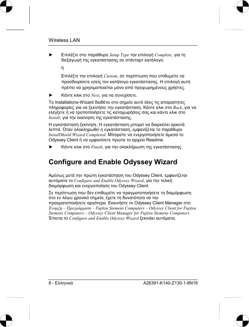 Wireless LAN 8 - Ελληνικά A26391-K140-Z130-1-8N19 ► Επιλέξτε στο παράθυρο Setup Type την επιλογή Complete, για τη διεξαγωγή της εγκατάστασης σε στάνταρτ κατάλογο.  ή Επιλέξτε την επιλογή Custom, σε περίπτωση που επιθυµείτε να προσδιορίσετε εσείς τον κατάλογο εγκατάστασης. Η επιλογή αυτή πρέπει να χρησιµοποιείται µόνο από προχωρηµένους χρήστες. ► Κάντε κλικ στο Next, για να συνεχίσετε. Το Installations-Wizard διαθέτει στο σηµείο αυτό όλες τις απαραίτητες πληροφορίες για να ξεκινήσει την εγκατάσταση. Κάντε κλικ στο Back, για να ελέγξετε ή να τροποποιήσετε τις καταχωρήσεις σας και κάντε κλικ στο Install, για την εκκίνηση της εγκατάστασης. Η εγκατάσταση ξεκίνησε. Η εγκατάσταση µπορεί να διαρκέσει αρκετά λεπτά. Όταν ολοκληρωθεί η εγκατάσταση, εµφανίζεται το παράθυρο InstallShield Wizard Completed. Μπορείτε να ενεργοποιήσετε άµεσα το Odyssey Client ή να εµφανίσετε πρώτα το αρχείο Readme. ► Κάντε κλικ στο Finish, για την ολοκλήρωση της εγκατάστασης. Configure and Enable Odyssey Wizard Αµέσως µετά την πρώτη εγκατάσταση του Odyssey Client, εµφανίζεται αυτόµατα το Configure and Enable Odyssey Wizard, για την τελική διαµόρφωση και ενεργοποίηση του Odyssey Client. Σε περίπτωση που δεν επιθυµείτε να πραγµατοποιήσετε τη διαµόρφωση στο εν λόγω χρονικό σηµείο, έχετε τη δυνατότητα να την πραγµατοποιήσετε αργότερα. Εκκινήστε το Odyssey Client Manager στο Έναρξη – Προγράµµατα – Fujitsu Siemens Computers – Odyssey Client for Fujitsu Siemens Computers – Odyssey Client Manager for Fujitsu Siemens Computers. Έπειτα το Configure and Enable Odyssey Wizard ξεκινάει αυτόµατα. 