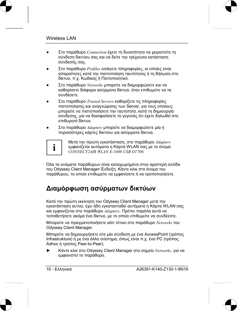 Wireless LAN 10 - Ελληνικά A26391-K140-Z130-1-8N19 ● Στο παράθυρο Connection έχετε τη δυνατότητα να χειριστείτε τη σύνδεση δικτύου σας και να δείτε την τρέχουσα κατάσταση σύνδεσής σας. ● Στο παράθυρο Profiles εισάγετε πληροφορίες, οι οποίες είναι απαραίτητες κατά την πιστοποίηση ταυτότητας ή τη δήλωση στο δίκτυο, π.χ. Κωδικός ή Πιστοποιητικό. ● Στο παράθυρο Networks µπορείτε να διαµορφώσετε και να καθορίσετε διάφορα ασύρµατα δίκτυα, όταν επιθυµείτε να τα συνδέσετε.  ● Στο παράθυρο Trusted Servers καθορίζετε τις πληροφορίες πιστοποίησης και αναγνώρισης των Server, για τους οποίους µπορείτε να πιστοποιήσετε την ταυτότητα, κατά τη δηµιουργία σύνδεσης, για να διασφαλίσετε το γεγονός ότι έχετε δηλωθεί στο επιθυµητό δίκτυο. ● Στο παράθυρο Adapters µπορείτε να διαµορφώσετε µία ή περισσότερες κάρτες δικτύου για ασύρµατα δίκτυα.  i Μετά την πρώτη εγκατάσταση, στο παράθυρο Adapters εµφανίζεται αυτόµατα η Κάρτα WLAN σας µε το όνοµα CONNECT2AIR WLAN E-5400 USB D1700.  Όλα τα ονόµατα παράθυρων είναι καταχωρηµένα στην αριστερή σελίδα του Odyssey Client Manager-Ένδειξη. Κάντε κλικ στο όνοµα του παράθυρου, το οποίο επιθυµείτε να εµφανίσετε ή να τροποποιήσετε. ∆ιαµόρφωση ασύρµατων δικτύων Κατά την πρώτη εκκίνηση του Odyssey Client Manager µετά την εγκατάσταση αυτού, έχει ήδη εγκατασταθεί αυτόµατα η Κάρτα WLAN σας και εµφανίζεται στο παράθυρο Adapters. Πρέπει παρόλα αυτά να τοποθετήσετε ακόµα ένα δίκτυο, µε το οποίο επιθυµείτε να συνδέεστε. Μπορείτε να πραγµατοποιήσετε κάτι τέτοιο στο παράθυρο Networks του Odyssey Client Manager. Μπορείτε να δηµιουργήσετε είτε µία σύνδεση µε ένα AccessPoint (τρόπος Infrastrukture) ή µε ένα άλλο σύστηµα, όπως είναι π.χ. ένα PC (τρόπος Adhoc ή τρόπος Peer-to-Peer). ► Κάντε κλικ στο Odyssey Client Manager στο σηµείο Networks, για να εµφανιστεί το παράθυρο. 