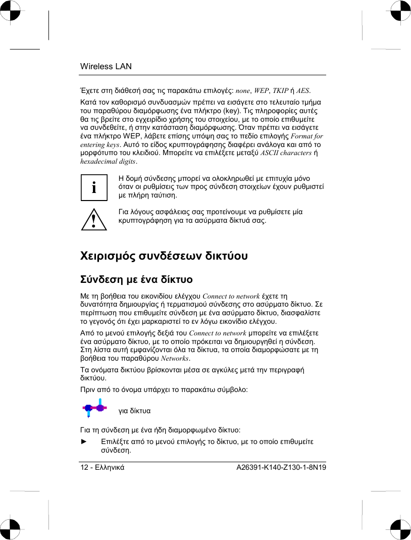 Wireless LAN 12 - Ελληνικά A26391-K140-Z130-1-8N19 Έχετε στη διάθεσή σας τις παρακάτω επιλογές: none, WEP, TKIP ή AES. Κατά τον καθορισµό συνδυασµών πρέπει να εισάγετε στο τελευταίο τµήµα του παραθύρου διαµόρφωσης ένα πλήκτρο (key). Τις πληροφορίες αυτές θα τις βρείτε στο εγχειρίδιο χρήσης του στοιχείου, µε το οποίο επιθυµείτε να συνδεθείτε, ή στην κατάσταση διαµόρφωσης. Όταν πρέπει να εισάγετε ένα πλήκτρο WEP, λάβετε επίσης υπόψη σας το πεδίο επιλογής Format for entering keys. Αυτό το είδος κρυπτογράφησης διαφέρει ανάλογα και από το µορφότυπο του κλειδιού. Μπορείτε να επιλέξετε µεταξύ ASCII characters ή hexadecimal digits.  i Η δοµή σύνδεσης µπορεί να ολοκληρωθεί µε επιτυχία µόνο όταν οι ρυθµίσεις των προς σύνδεση στοιχείων έχουν ρυθµιστεί µε πλήρη ταύτιση. ! Για λόγους ασφάλειας σας προτείνουµε να ρυθµίσετε µία κρυπτογράφηση για τα ασύρµατα δίκτυά σας. Χειρισµός συνδέσεων δικτύου  Σύνδεση µε ένα δίκτυο Με τη βοήθεια του εικονιδίου ελέγχου Connect to network έχετε τη δυνατότητα δηµιουργίας ή τερµατισµού σύνδεσης στο ασύρµατο δίκτυο. Σε περίπτωση που επιθυµείτε σύνδεση µε ένα ασύρµατο δίκτυο, διασφαλίστε το γεγονός ότι έχει µαρκαριστεί το εν λόγω εικονίδιο ελέγχου.  Από το µενού επιλογής δεξιά του Connect to network µπορείτε να επιλέξετε ένα ασύρµατο δίκτυο, µε το οποίο πρόκειται να δηµιουργηθεί η σύνδεση. Στη λίστα αυτή εµφανίζονται όλα τα δίκτυα, τα οποία διαµορφώσατε µε τη βοήθεια του παραθύρου Networks. Τα ονόµατα δικτύου βρίσκονται µέσα σε αγκύλες µετά την περιγραφή δικτύου. Πριν από το όνοµα υπάρχει το παρακάτω σύµβολο:   για δίκτυα Για τη σύνδεση µε ένα ήδη διαµορφωµένο δίκτυο:  ► Επιλέξτε από το µενού επιλογής το δίκτυο, µε το οποίο επιθυµείτε σύνδεση.  