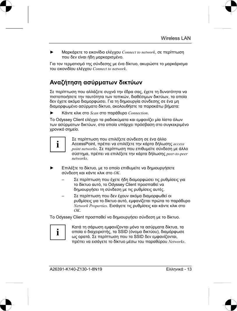  Wireless LAN A26391-K140-Z130-1-8N19  Ελληνικά - 13 ► Μαρκάρετε το εικονίδιο ελέγχου Connect to network, σε περίπτωση που δεν είναι ήδη µαρκαρισµένο. Για τον τερµατισµό της σύνδεσης µε ένα δίκτυο, ακυρώστε το µαρκάρισµα του εικονιδίου ελέγχου Connect to network. Αναζήτηση ασύρµατων δικτύων Σε περίπτωση που αλλάζετε συχνά την έδρα σας, έχετε τη δυνατότητα να πιστοποιήσετε την ταυτότητα των τοπικών, διαθέσιµων δικτύων, τα οποία δεν έχετε ακόµα διαµορφώσει. Για τη δηµιουργία σύνδεσης σε ένα µη διαµορφωµένο ασύρµατο δίκτυο, ακολουθήστε τα παρακάτω βήµατα: ► Κάντε κλικ στο Scan στο παράθυρο Connection. Το Odyssey Client ελέγχει τα ραδιοκύµατα και εµφανίζει µία λίστα όλων των ασύρµατων δικτύων, στα οποία υπάρχει πρόσβαση στο συγκεκριµένο χρονικό σηµείο.  i Σε περίπτωση που επιλέξετε σύνδεση σε ένα άλλο AccessPoint, πρέπει να επιλέξετε την κάρτα δήλωσης access point networks. Σε περίπτωση που επιθυµείτε σύνδεση µε άλλο σύστηµα, πρέπει να επιλέξετε την κάρτα δήλωσης peer-to-peer networks.  ► Επιλέξτε το δίκτυο, µε το οποίο επιθυµείτε να δηµιουργήσετε σύνδεση και κάντε κλικ στο OK. –  Σε περίπτωση που έχετε ήδη διαµορφώσει τις ρυθµίσεις για το δίκτυο αυτό, το Odyssey Client προσπαθεί να δηµιουργήσει τη σύνδεση µε τις ρυθµίσεις αυτές.  –  Σε περίπτωση που δεν έχουν ακόµα διαµορφωθεί οι ρυθµίσεις για το δίκτυο αυτό, εµφανίζεται πρώτα το παράθυρο Network Properties. Εισάγετε τις ρυθµίσεις και κάντε κλικ στο OK. Το Odyssey Client προσπαθεί να δηµιουργήσει σύνδεση µε το δίκτυο.   i Κατά τη σάρωση εµφανίζονται µόνο τα ασύρµατα δίκτυα, τα οποία ο διαχειριστής, τα SSID (όνοµα δικτύου), διαµόρφωσε ως ορατά. Σε περίπτωση που τα SSID δεν εµφανίζονται, πρέπει να εισάγετε το δίκτυο µέσω του παραθύρου Networks.  