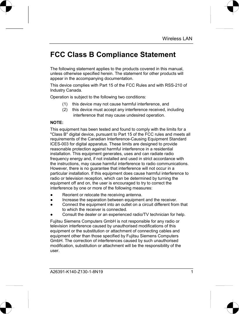  Wireless LAN A26391-K140-Z130-1-8N19 1 FCC Class B Compliance Statement The following statement applies to the products covered in this manual, unless otherwise specified herein. The statement for other products will appear in the accompanying documentation. This device complies with Part 15 of the FCC Rules and with RSS-210 of Industry Canada. Operation is subject to the following two conditions: (1)  this device may not cause harmful interference, and (2)  this device must accept any interference received, including interference that may cause undesired operation. NOTE: This equipment has been tested and found to comply with the limits for a &quot;Class B&quot; digital device, pursuant to Part 15 of the FCC rules and meets all requirements of the Canadian Interference-Causing Equipment Standard ICES-003 for digital apparatus. These limits are designed to provide reasonable protection against harmful interference in a residential installation. This equipment generates, uses and can radiate radio frequency energy and, if not installed and used in strict accordance with the instructions, may cause harmful interference to radio communications. However, there is no guarantee that interference will not occur in a particular installation. If this equipment does cause harmful interference to radio or television reception, which can be determined by turning the equipment off and on, the user is encouraged to try to correct the interference by one or more of the following measures: ●  Reorient or relocate the receiving antenna. ●  Increase the separation between equipment and the receiver. ●  Connect the equipment into an outlet on a circuit different from that to which the receiver is connected. ●  Consult the dealer or an experienced radio/TV technician for help. Fujitsu Siemens Computers GmbH is not responsible for any radio or television interference caused by unauthorised modifications of this equipment or the substitution or attachment of connecting cables and equipment other than those specified by Fujitsu Siemens Computers GmbH. The correction of interferences caused by such unauthorised modification, substitution or attachment will be the responsibility of the user. 