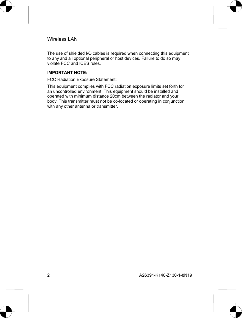 Wireless LAN 2 A26391-K140-Z130-1-8N19 The use of shielded I/O cables is required when connecting this equipment to any and all optional peripheral or host devices. Failure to do so may violate FCC and ICES rules. IMPORTANT NOTE: FCC Radiation Exposure Statement: This equipment complies with FCC radiation exposure limits set forth for an uncontrolled environment. This equipment should be installed and operated with minimum distance 20cm between the radiator and your body. This transmitter must not be co-located or operating in conjunction with any other antenna or transmitter. 