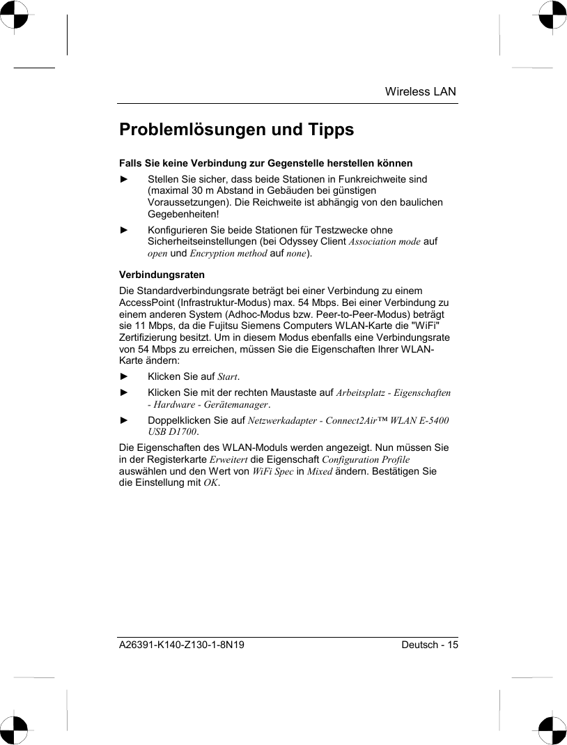  Wireless LAN A26391-K140-Z130-1-8N19  Deutsch - 15 Problemlösungen und Tipps Falls Sie keine Verbindung zur Gegenstelle herstellen können ►  Stellen Sie sicher, dass beide Stationen in Funkreichweite sind (maximal 30 m Abstand in Gebäuden bei günstigen Voraussetzungen). Die Reichweite ist abhängig von den baulichen Gegebenheiten! ►  Konfigurieren Sie beide Stationen für Testzwecke ohne Sicherheitseinstellungen (bei Odyssey Client Association mode auf open und Encryption method auf none). Verbindungsraten Die Standardverbindungsrate beträgt bei einer Verbindung zu einem AccessPoint (Infrastruktur-Modus) max. 54 Mbps. Bei einer Verbindung zu einem anderen System (Adhoc-Modus bzw. Peer-to-Peer-Modus) beträgt sie 11 Mbps, da die Fujitsu Siemens Computers WLAN-Karte die &quot;WiFi&quot; Zertifizierung besitzt. Um in diesem Modus ebenfalls eine Verbindungsrate von 54 Mbps zu erreichen, müssen Sie die Eigenschaften Ihrer WLAN-Karte ändern: ►  Klicken Sie auf Start. ►  Klicken Sie mit der rechten Maustaste auf Arbeitsplatz - Eigenschaften - Hardware - Gerätemanager. ►  Doppelklicken Sie auf Netzwerkadapter - Connect2Air™ WLAN E-5400 USB D1700. Die Eigenschaften des WLAN-Moduls werden angezeigt. Nun müssen Sie in der Registerkarte Erweitert die Eigenschaft Configuration Profile auswählen und den Wert von WiFi Spec in Mixed ändern. Bestätigen Sie die Einstellung mit OK. 