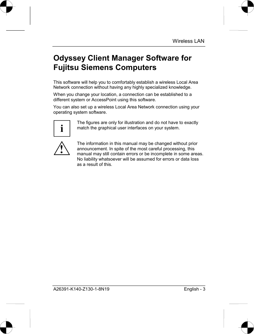  Wireless LAN A26391-K140-Z130-1-8N19  English - 3 Odyssey Client Manager Software for Fujitsu Siemens Computers This software will help you to comfortably establish a wireless Local Area Network connection without having any highly specialized knowledge. When you change your location, a connection can be established to a different system or AccessPoint using this software. You can also set up a wireless Local Area Network connection using your operating system software.  i The figures are only for illustration and do not have to exactly match the graphical user interfaces on your system. ! The information in this manual may be changed without prior announcement. In spite of the most careful processing, this manual may still contain errors or be incomplete in some areas. No liability whatsoever will be assumed for errors or data loss as a result of this.  