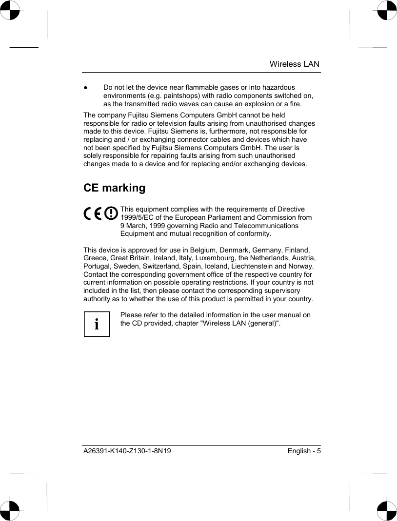  Wireless LAN A26391-K140-Z130-1-8N19  English - 5 ●  Do not let the device near flammable gases or into hazardous environments (e.g. paintshops) with radio components switched on, as the transmitted radio waves can cause an explosion or a fire. The company Fujitsu Siemens Computers GmbH cannot be held responsible for radio or television faults arising from unauthorised changes made to this device. Fujitsu Siemens is, furthermore, not responsible for replacing and / or exchanging connector cables and devices which have not been specified by Fujitsu Siemens Computers GmbH. The user is solely responsible for repairing faults arising from such unauthorised changes made to a device and for replacing and/or exchanging devices. CE marking  This equipment complies with the requirements of Directive 1999/5/EC of the European Parliament and Commission from 9 March, 1999 governing Radio and Telecommunications Equipment and mutual recognition of conformity.  This device is approved for use in Belgium, Denmark, Germany, Finland, Greece, Great Britain, Ireland, Italy, Luxembourg, the Netherlands, Austria, Portugal, Sweden, Switzerland, Spain, Iceland, Liechtenstein and Norway. Contact the corresponding government office of the respective country for current information on possible operating restrictions. If your country is not included in the list, then please contact the corresponding supervisory authority as to whether the use of this product is permitted in your country.  i Please refer to the detailed information in the user manual on the CD provided, chapter &quot;Wireless LAN (general)&quot;.  