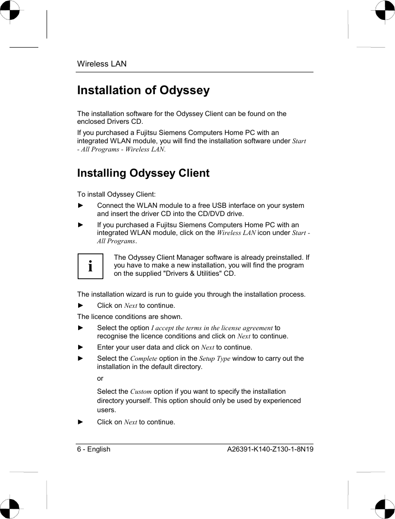 Wireless LAN 6 - English  A26391-K140-Z130-1-8N19 Installation of Odyssey The installation software for the Odyssey Client can be found on the enclosed Drivers CD. If you purchased a Fujitsu Siemens Computers Home PC with an integrated WLAN module, you will find the installation software under Start - All Programs - Wireless LAN. Installing Odyssey Client To install Odyssey Client: ►  Connect the WLAN module to a free USB interface on your system and insert the driver CD into the CD/DVD drive. ►  If you purchased a Fujitsu Siemens Computers Home PC with an integrated WLAN module, click on the Wireless LAN icon under Start - All Programs.  i The Odyssey Client Manager software is already preinstalled. If you have to make a new installation, you will find the program on the supplied &quot;Drivers &amp; Utilities&quot; CD.  The installation wizard is run to guide you through the installation process. ► Click on Next to continue. The licence conditions are shown. ►  Select the option I accept the terms in the license agreement to recognise the licence conditions and click on Next to continue. ►  Enter your user data and click on Next to continue. ► Select the Complete option in the Setup Type window to carry out the installation in the default directory. or Select the Custom option if you want to specify the installation directory yourself. This option should only be used by experienced users. ► Click on Next to continue. 