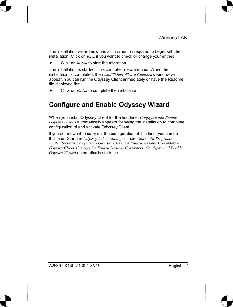  Wireless LAN A26391-K140-Z130-1-8N19  English - 7 The installation wizard now has all information required to begin with the installation. Click on Back if you want to check or change your entries. ► Click on Install to start the migration. The installation is started. This can take a few minutes. When the installation is completed, the InstallShield Wizard Completed window will appear. You can run the Odyssey Client immediately or have the Readme file displayed first. ► Click on Finish to complete the installation. Configure and Enable Odyssey Wizard When you install Odyssey Client for the first time, Configure and Enable Odyssey Wizard automatically appears following the installation to complete configuration of and activate Odyssey Client. If you do not want to carry out the configuration at this time, you can do this later. Start the Odyssey Client Manager under Start - All Programs - Fujitsu Siemens Computers - Odyssey Client for Fujitsu Siemens Computers - Odyssey Client Manager for Fujitsu Siemens Computers. Configure and Enable Odyssey Wizard automatically starts up. 
