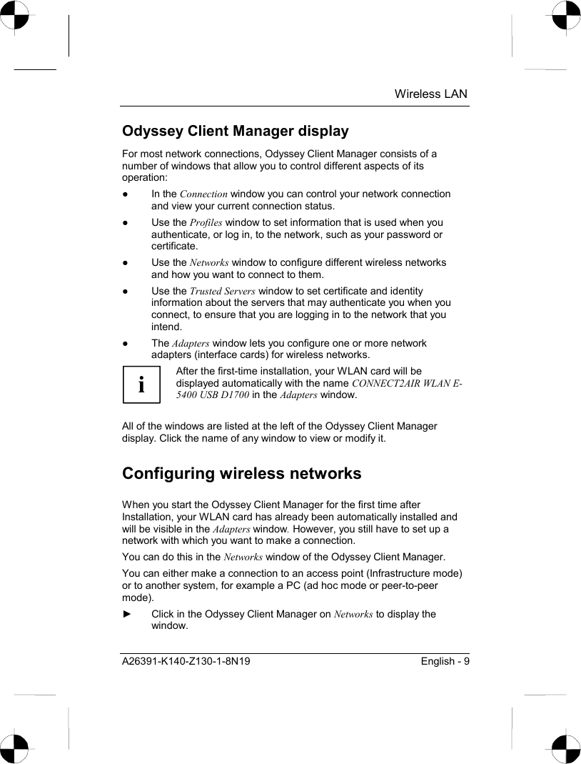  Wireless LAN A26391-K140-Z130-1-8N19  English - 9 Odyssey Client Manager display For most network connections, Odyssey Client Manager consists of a number of windows that allow you to control different aspects of its operation: ● In the Connection window you can control your network connection and view your current connection status. ● Use the Profiles window to set information that is used when you authenticate, or log in, to the network, such as your password or certificate. ● Use the Networks window to configure different wireless networks and how you want to connect to them. ● Use the Trusted Servers window to set certificate and identity information about the servers that may authenticate you when you connect, to ensure that you are logging in to the network that you intend. ● The Adapters window lets you configure one or more network adapters (interface cards) for wireless networks. i After the first-time installation, your WLAN card will be displayed automatically with the name CONNECT2AIR WLAN E-5400 USB D1700 in the Adapters window.  All of the windows are listed at the left of the Odyssey Client Manager display. Click the name of any window to view or modify it. Configuring wireless networks When you start the Odyssey Client Manager for the first time after Installation, your WLAN card has already been automatically installed and will be visible in the Adapters window. However, you still have to set up a network with which you want to make a connection. You can do this in the Networks window of the Odyssey Client Manager. You can either make a connection to an access point (Infrastructure mode) or to another system, for example a PC (ad hoc mode or peer-to-peer mode). ►  Click in the Odyssey Client Manager on Networks to display the window. 