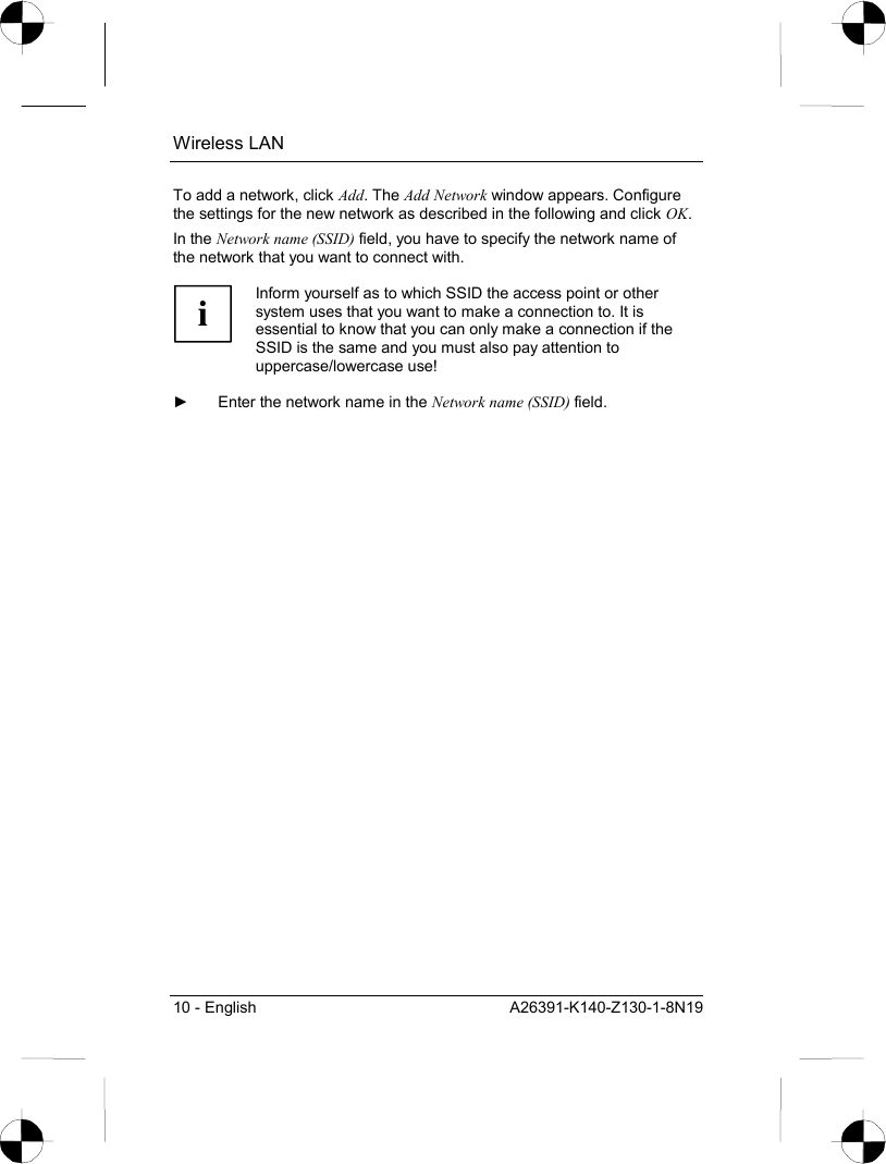 Wireless LAN 10 - English  A26391-K140-Z130-1-8N19 To add a network, click Add. The Add Network window appears. Configure the settings for the new network as described in the following and click OK. In the Network name (SSID) field, you have to specify the network name of the network that you want to connect with.  i Inform yourself as to which SSID the access point or other system uses that you want to make a connection to. It is essential to know that you can only make a connection if the SSID is the same and you must also pay attention to uppercase/lowercase use!  ►  Enter the network name in the Network name (SSID) field. 