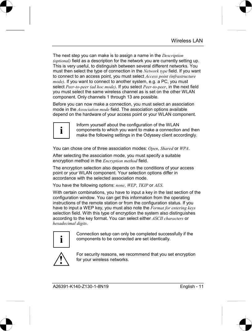  Wireless LAN A26391-K140-Z130-1-8N19  English - 11 The next step you can make is to assign a name in the Description (optional) field as a description for the network you are currently setting up. This is very useful, to distinguish between several different networks. You must then select the type of connection in the Network type field. If you want to connect to an access point, you must select Access point (infrastructure mode). If you want to connect to another system, e.g. a PC, you must select Peer-to-peer (ad hoc mode). If you select Peer-to-peer, in the next field you must select the same wireless channel as is set on the other WLAN component. Only channels 1 through 13 are possible. Before you can now make a connection, you must select an association mode in the Association mode field. The association options available depend on the hardware of your access point or your WLAN component.  i Inform yourself about the configuration of the WLAN components to which you want to make a connection and then make the following settings in the Odyssey client accordingly.  You can chose one of three association modes: Open, Shared or WPA. After selecting the association mode, you must specify a suitable encryption method in the Encryption method field. The encryption selection also depends on the conditions of your access point or your WLAN component. Your selection options differ in accordance with the selected association mode. You have the following options: none, WEP, TKIP or AES. With certain combinations, you have to input a key in the last section of the configuration window. You can get this information from the operating instructions of the remote station or from the configuration status. If you have to input a WEP key, you must also note the Format for entering keys selection field. With this type of encryption the system also distinguishes according to the key format. You can select either ASCII characters or hexadecimal digits.  i Connection setup can only be completed successfully if the components to be connected are set identically. ! For security reasons, we recommend that you set encryption for your wireless networks.  