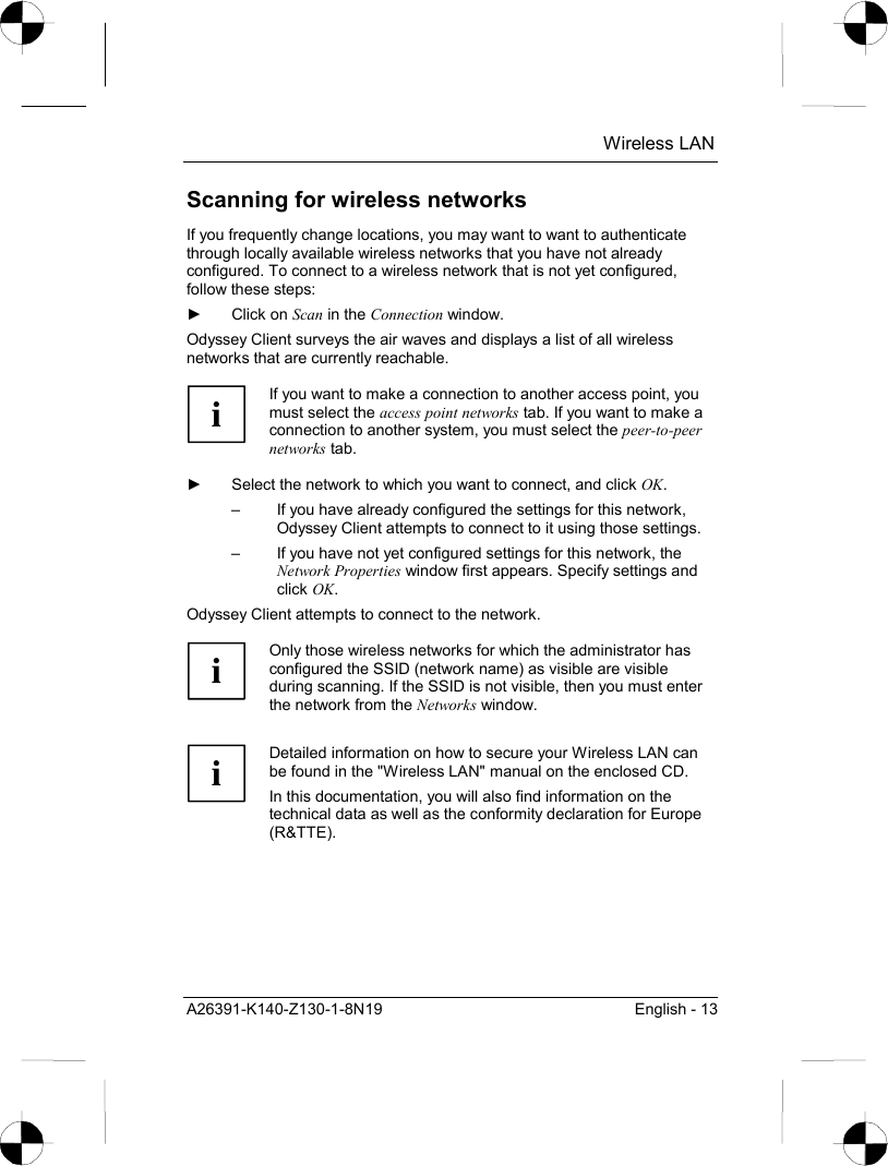  Wireless LAN A26391-K140-Z130-1-8N19  English - 13 Scanning for wireless networks If you frequently change locations, you may want to want to authenticate through locally available wireless networks that you have not already configured. To connect to a wireless network that is not yet configured, follow these steps: ► Click on Scan in the Connection window. Odyssey Client surveys the air waves and displays a list of all wireless networks that are currently reachable.  i If you want to make a connection to another access point, you must select the access point networks tab. If you want to make a connection to another system, you must select the peer-to-peer networks tab.  ►  Select the network to which you want to connect, and click OK. –  If you have already configured the settings for this network, Odyssey Client attempts to connect to it using those settings. –  If you have not yet configured settings for this network, the Network Properties window first appears. Specify settings and click OK. Odyssey Client attempts to connect to the network.  i Only those wireless networks for which the administrator has configured the SSID (network name) as visible are visible during scanning. If the SSID is not visible, then you must enter the network from the Networks window.   i Detailed information on how to secure your Wireless LAN can be found in the &quot;Wireless LAN&quot; manual on the enclosed CD. In this documentation, you will also find information on the technical data as well as the conformity declaration for Europe (R&amp;TTE).  