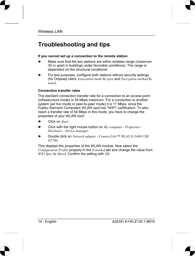 Wireless LAN 14 - English  A26391-K140-Z130-1-8N19 Troubleshooting and tips If you cannot set up a connection to the remote station ►  Make sure that the two stations are within wireless range (maximum 30 m apart in buildings under favorable conditions). The range is dependent on the structural conditions! ►  For test purposes, configure both stations without security settings (for Odyssey client Association mode to open and Encryption method to none). Connection transfer rates The standard connection transfer rate for a connection to an access point (infrastructure mode) is 54 Mbps maximum. For a connection to another system (ad hoc mode or peer-to-peer mode) it is 11 Mbps, since the Fujitsu Siemens Computers WLAN card has &quot;WiFi&quot; certification. To also reach a transfer rate of 54 Mbps in this mode, you have to change the properties of your WLAN card: ► Click on Start. ►  Click with the right mouse button on My computer - Properties - Hardware - Device manager. ►  Double click on Network adapter - Connect2Air™ WLAN E-5400 USB D1700. This displays the properties of the WLAN module. Now select the Configuration Profile property in the Extended tab and change the value from WiFi Spec to Mixed. Confirm the setting with OK. 