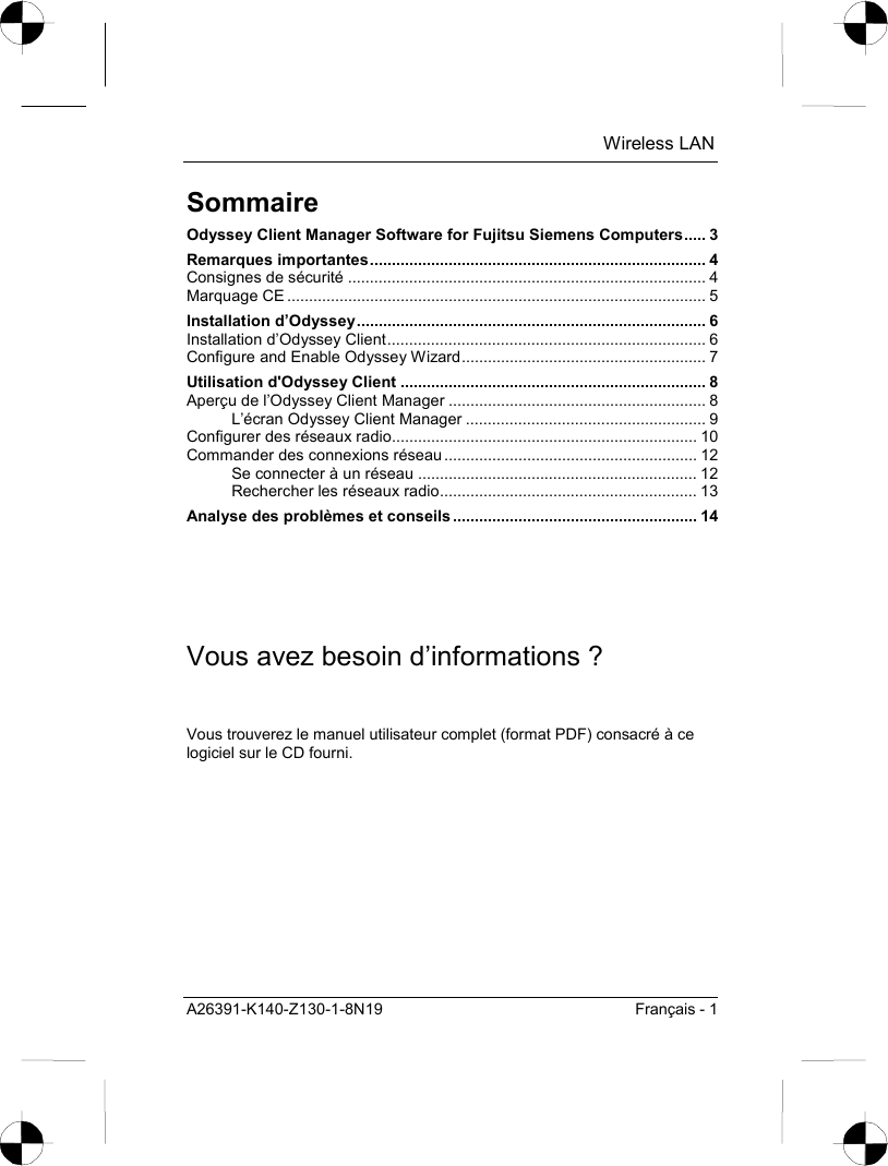  Wireless LAN A26391-K140-Z130-1-8N19  Français - 1 Sommaire Odyssey Client Manager Software for Fujitsu Siemens Computers..... 3 Remarques importantes............................................................................. 4 Consignes de sécurité .................................................................................. 4 Marquage CE ................................................................................................ 5 Installation d’Odyssey................................................................................ 6 Installation d’Odyssey Client......................................................................... 6 Configure and Enable Odyssey Wizard........................................................ 7 Utilisation d&apos;Odyssey Client ...................................................................... 8 Aperçu de l’Odyssey Client Manager ........................................................... 8 L’écran Odyssey Client Manager ....................................................... 9 Configurer des réseaux radio...................................................................... 10 Commander des connexions réseau .......................................................... 12 Se connecter à un réseau ................................................................ 12 Rechercher les réseaux radio........................................................... 13 Analyse des problèmes et conseils ........................................................ 14 Vous avez besoin d’informations ? Vous trouverez le manuel utilisateur complet (format PDF) consacré à ce logiciel sur le CD fourni. 