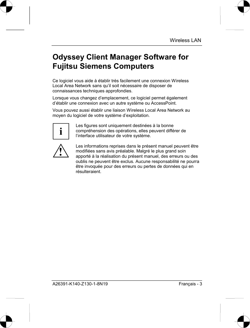  Wireless LAN A26391-K140-Z130-1-8N19  Français - 3 Odyssey Client Manager Software for Fujitsu Siemens Computers Ce logiciel vous aide à établir très facilement une connexion Wireless Local Area Network sans qu’il soit nécessaire de disposer de connaissances techniques approfondies. Lorsque vous changez d’emplacement, ce logiciel permet également d’établir une connexion avec un autre système ou AccessPoint. Vous pouvez aussi établir une liaison Wireless Local Area Network au moyen du logiciel de votre système d’exploitation.  i Les figures sont uniquement destinées à la bonne compréhension des opérations, elles peuvent différer de l’interface utilisateur de votre système. ! Les informations reprises dans le présent manuel peuvent être modifiées sans avis préalable. Malgré le plus grand soin apporté à la réalisation du présent manuel, des erreurs ou des oublis ne peuvent être exclus. Aucune responsabilité ne pourra être invoquée pour des erreurs ou pertes de données qui en résulteraient.  