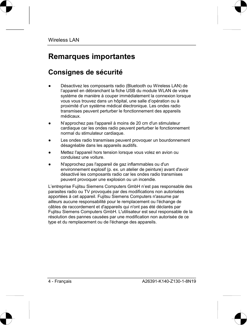 Wireless LAN 4 - Français  A26391-K140-Z130-1-8N19 Remarques importantes Consignes de sécurité ●  Désactivez les composants radio (Bluetooth ou Wireless LAN) de l’appareil en débranchant la fiche USB du module WLAN de votre système de manière à couper immédiatement la connexion lorsque vous vous trouvez dans un hôpital, une salle d’opération ou à proximité d’un système médical électronique. Les ondes radio transmises peuvent perturber le fonctionnement des appareils médicaux. ●  N’approchez pas l&apos;appareil à moins de 20 cm d&apos;un stimulateur cardiaque car les ondes radio peuvent perturber le fonctionnement normal du stimulateur cardiaque. ●  Les ondes radio transmises peuvent provoquer un bourdonnement désagréable dans les appareils auditifs. ●  Mettez l&apos;appareil hors tension lorsque vous volez en avion ou conduisez une voiture. ●  N&apos;approchez pas l&apos;appareil de gaz inflammables ou d&apos;un environnement explosif (p. ex. un atelier de peinture) avant d&apos;avoir désactivé les composants radio car les ondes radio transmises peuvent provoquer une explosion ou un incendie. L’entreprise Fujitsu Siemens Computers GmbH n’est pas responsable des parasites radio ou TV provoqués par des modifications non autorisées apportées à cet appareil. Fujitsu Siemens Computers n&apos;assume par ailleurs aucune responsabilité pour le remplacement ou l&apos;échange de câbles de raccordement et d&apos;appareils qui n&apos;ont pas été déclarés par Fujitsu Siemens Computers GmbH. L&apos;utilisateur est seul responsable de la résolution des pannes causées par une modification non autorisée de ce type et du remplacement ou de l&apos;échange des appareils. 