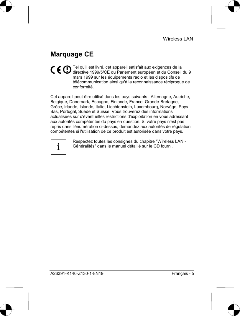  Wireless LAN A26391-K140-Z130-1-8N19  Français - 5 Marquage CE  Tel qu&apos;il est livré, cet appareil satisfait aux exigences de la directive 1999/5/CE du Parlement européen et du Conseil du 9 mars 1999 sur les équipements radio et les dispositifs de télécommunication ainsi qu&apos;à la reconnaissance réciproque de conformité.  Cet appareil peut être utilisé dans les pays suivants : Allemagne, Autriche, Belgique, Danemark, Espagne, Finlande, France, Grande-Bretagne, Grèce, Irlande, Islande, Italie, Liechtenstein, Luxembourg, Norvège, Pays-Bas, Portugal, Suède et Suisse. Vous trouverez des informations actualisées sur d&apos;éventuelles restrictions d&apos;exploitation en vous adressant aux autorités compétentes du pays en question. Si votre pays n&apos;est pas repris dans l&apos;énumération ci-dessus, demandez aux autorités de régulation compétentes si l&apos;utilisation de ce produit est autorisée dans votre pays.  i Respectez toutes les consignes du chapitre &quot;Wireless LAN - Généralités&quot; dans le manuel détaillé sur le CD fourni.  