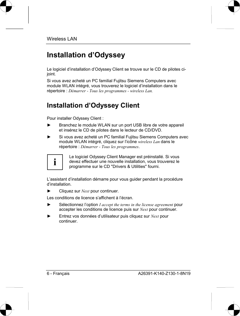 Wireless LAN 6 - Français  A26391-K140-Z130-1-8N19 Installation d’Odyssey Le logiciel d’installation d’Odyssey Client se trouve sur le CD de pilotes ci-joint. Si vous avez acheté un PC familial Fujitsu Siemens Computers avec module WLAN intégré, vous trouverez le logiciel d’installation dans le répertoire : Démarrer - Tous les programmes - wireless Lan. Installation d’Odyssey Client  Pour installer Odyssey Client : ►  Branchez le module WLAN sur un port USB libre de votre appareil et insérez le CD de pilotes dans le lecteur de CD/DVD. ►  Si vous avez acheté un PC familial Fujitsu Siemens Computers avec module WLAN intégré, cliquez sur l’icône wireless Lan dans le répertoire : Démarrer - Tous les programmes.  i Le logiciel Odyssey Client Manager est préinstallé. Si vous devez effectuer une nouvelle installation, vous trouverez le programme sur le CD &quot;Drivers &amp; Utilities&quot; fourni.  L’assistant d’installation démarre pour vous guider pendant la procédure d’installation. ► Cliquez sur Next pour continuer. Les conditions de licence s’affichent à l’écran. ► Sélectionnez l’option I accept the terms in the license agreement pour accepter les conditions de licence puis sur Next pour continuer. ►  Entrez vos données d’utilisateur puis cliquez sur Next pour continuer. 