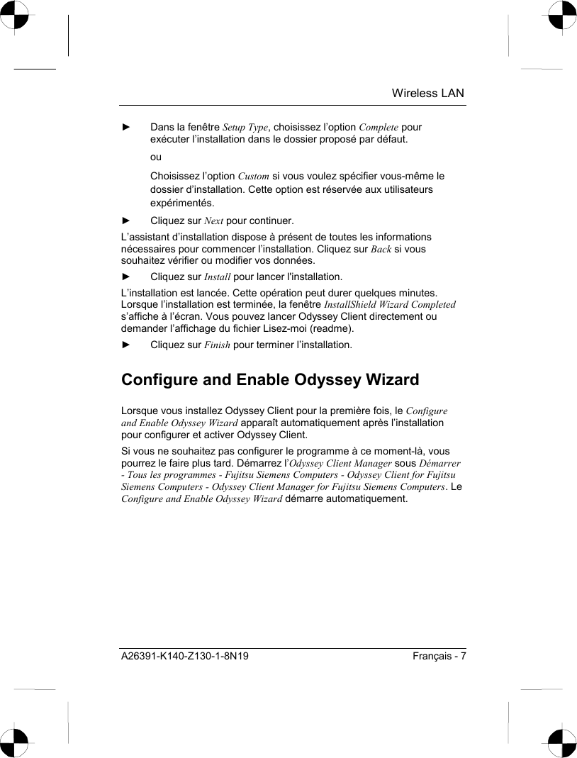  Wireless LAN A26391-K140-Z130-1-8N19  Français - 7 ►  Dans la fenêtre Setup Type, choisissez l’option Complete pour exécuter l’installation dans le dossier proposé par défaut.  ou Choisissez l’option Custom si vous voulez spécifier vous-même le dossier d’installation. Cette option est réservée aux utilisateurs expérimentés. ► Cliquez sur Next pour continuer. L’assistant d’installation dispose à présent de toutes les informations nécessaires pour commencer l’installation. Cliquez sur Back si vous souhaitez vérifier ou modifier vos données. ► Cliquez sur Install pour lancer l&apos;installation. L’installation est lancée. Cette opération peut durer quelques minutes. Lorsque l’installation est terminée, la fenêtre InstallShield Wizard Completed s’affiche à l’écran. Vous pouvez lancer Odyssey Client directement ou demander l’affichage du fichier Lisez-moi (readme). ► Cliquez sur Finish pour terminer l’installation. Configure and Enable Odyssey Wizard Lorsque vous installez Odyssey Client pour la première fois, le Configure and Enable Odyssey Wizard apparaît automatiquement après l’installation pour configurer et activer Odyssey Client. Si vous ne souhaitez pas configurer le programme à ce moment-là, vous pourrez le faire plus tard. Démarrez l’Odyssey Client Manager sous Démarrer - Tous les programmes - Fujitsu Siemens Computers - Odyssey Client for Fujitsu Siemens Computers - Odyssey Client Manager for Fujitsu Siemens Computers. Le Configure and Enable Odyssey Wizard démarre automatiquement. 