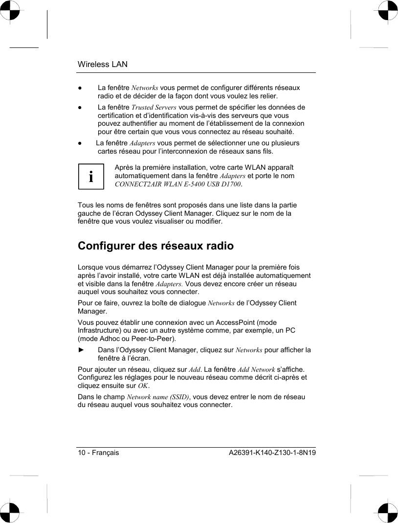 Wireless LAN 10 - Français  A26391-K140-Z130-1-8N19 ● La fenêtre Networks vous permet de configurer différents réseaux radio et de décider de la façon dont vous voulez les relier. ● La fenêtre Trusted Servers vous permet de spécifier les données de certification et d’identification vis-à-vis des serveurs que vous pouvez authentifier au moment de l’établissement de la connexion pour être certain que vous vous connectez au réseau souhaité. ● La fenêtre Adapters vous permet de sélectionner une ou plusieurs cartes réseau pour l’interconnexion de réseaux sans fils.  i Après la première installation, votre carte WLAN apparaît automatiquement dans la fenêtre Adapters et porte le nom CONNECT2AIR WLAN E-5400 USB D1700.  Tous les noms de fenêtres sont proposés dans une liste dans la partie gauche de l’écran Odyssey Client Manager. Cliquez sur le nom de la fenêtre que vous voulez visualiser ou modifier. Configurer des réseaux radio Lorsque vous démarrez l’Odyssey Client Manager pour la première fois après l’avoir installé, votre carte WLAN est déjà installée automatiquement et visible dans la fenêtre Adapters. Vous devez encore créer un réseau auquel vous souhaitez vous connecter. Pour ce faire, ouvrez la boîte de dialogue Networks de l’Odyssey Client Manager. Vous pouvez établir une connexion avec un AccessPoint (mode Infrastructure) ou avec un autre système comme, par exemple, un PC (mode Adhoc ou Peer-to-Peer). ►  Dans l’Odyssey Client Manager, cliquez sur Networks pour afficher la fenêtre à l’écran. Pour ajouter un réseau, cliquez sur Add. La fenêtre Add Network s’affiche. Configurez les réglages pour le nouveau réseau comme décrit ci-après et cliquez ensuite sur OK. Dans le champ Network name (SSID), vous devez entrer le nom de réseau du réseau auquel vous souhaitez vous connecter.  