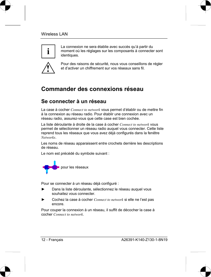 Wireless LAN 12 - Français  A26391-K140-Z130-1-8N19 i La connexion ne sera établie avec succès qu’à partir du moment où les réglages sur les composants à connecter sont identiques. ! Pour des raisons de sécurité, nous vous conseillons de régler et d’activer un chiffrement sur vos réseaux sans fil.  Commander des connexions réseau Se connecter à un réseau La case à cocher Connect to network vous permet d’établir ou de mettre fin à la connexion au réseau radio. Pour établir une connexion avec un réseau radio, assurez-vous que cette case est bien cochée.  La liste déroulante à droite de la case à cocher Connect to network vous permet de sélectionner un réseau radio auquel vous connecter. Cette liste reprend tous les réseaux que vous avez déjà configurés dans la fenêtre Networks. Les noms de réseau apparaissent entre crochets derrière les descriptions de réseau. Le nom est précédé du symbole suivant :    pour les réseaux  Pour se connecter à un réseau déjà configuré : ►  Dans la liste déroulante, sélectionnez le réseau auquel vous souhaitez vous connecter. ►  Cochez la case à cocher Connect to network si elle ne l’est pas encore. Pour couper la connexion à un réseau, il suffit de décocher la case à cocher Connect to network. 