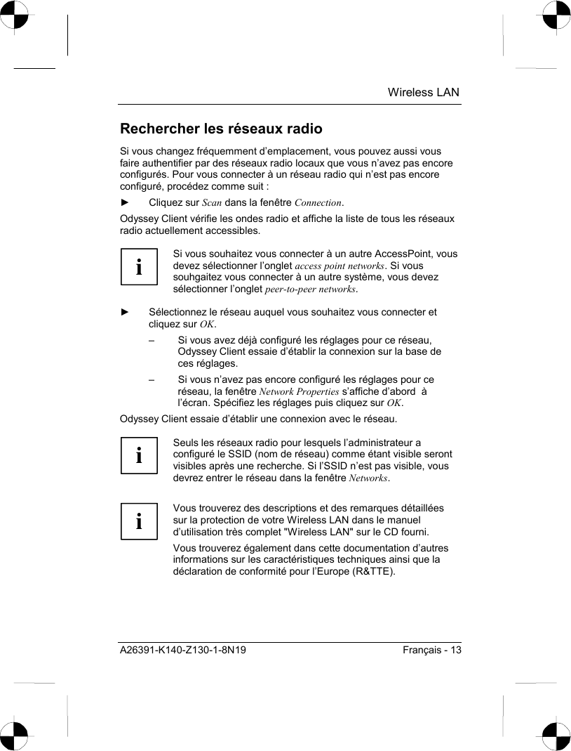  Wireless LAN A26391-K140-Z130-1-8N19  Français - 13 Rechercher les réseaux radio Si vous changez fréquemment d’emplacement, vous pouvez aussi vous faire authentifier par des réseaux radio locaux que vous n’avez pas encore configurés. Pour vous connecter à un réseau radio qui n’est pas encore configuré, procédez comme suit : ► Cliquez sur Scan dans la fenêtre Connection. Odyssey Client vérifie les ondes radio et affiche la liste de tous les réseaux radio actuellement accessibles.  i Si vous souhaitez vous connecter à un autre AccessPoint, vous devez sélectionner l’onglet access point networks. Si vous souhgaitez vous connecter à un autre système, vous devez sélectionner l’onglet peer-to-peer networks.  ►  Sélectionnez le réseau auquel vous souhaitez vous connecter et cliquez sur OK. –  Si vous avez déjà configuré les réglages pour ce réseau, Odyssey Client essaie d’établir la connexion sur la base de ces réglages. –  Si vous n’avez pas encore configuré les réglages pour ce réseau, la fenêtre Network Properties s’affiche d’abord  à l’écran. Spécifiez les réglages puis cliquez sur OK. Odyssey Client essaie d’établir une connexion avec le réseau.  i Seuls les réseaux radio pour lesquels l’administrateur a configuré le SSID (nom de réseau) comme étant visible seront visibles après une recherche. Si l’SSID n’est pas visible, vous devrez entrer le réseau dans la fenêtre Networks.   i Vous trouverez des descriptions et des remarques détaillées sur la protection de votre Wireless LAN dans le manuel d’utilisation très complet &quot;Wireless LAN&quot; sur le CD fourni. Vous trouverez également dans cette documentation d’autres informations sur les caractéristiques techniques ainsi que la déclaration de conformité pour l’Europe (R&amp;TTE).  