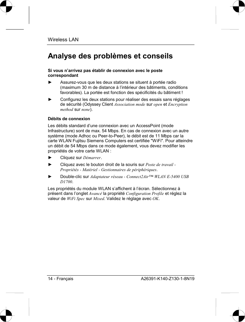 Wireless LAN 14 - Français  A26391-K140-Z130-1-8N19 Analyse des problèmes et conseils Si vous n’arrivez pas établir de connexion avec le poste correspondant ►  Assurez-vous que les deux stations se situent à portée radio (maximum 30 m de distance à l’intérieur des bâtiments, conditions favorables). La portée est fonction des spécificités du bâtiment ! ►  Configurez les deux stations pour réaliser des essais sans réglages de sécurité (Odyssey Client Association mode sur open et Encryption method sur none). Débits de connexion Les débits standard d’une connexion avec un AccessPoint (mode Infrastructure) sont de max. 54 Mbps. En cas de connexion avec un autre système (mode Adhoc ou Peer-to-Peer), le débit est de 11 Mbps car la carte WLAN Fujitsu Siemens Computers est certifiée &quot;WiFi&quot;. Pour atteindre un débit de 54 Mbps dans ce mode également, vous devez modifier les propriétés de votre carte WLAN : ► Cliquez sur Démarrer. ►  Cliquez avec le bouton droit de la souris sur Poste de travail - Propriétés - Matériel - Gestionnaires de périphériques. ► Double-clic sur Adaptateur réseau - Connect2Air™ WLAN E-5400 USB D1700. Les propriétés du module WLAN s’affichent à l’écran. Sélectionnez à présent dans l’onglet Avancé la propriété Configuration Profile et réglez la valeur de WiFi Spec sur Mixed. Validez le réglage avec OK. 