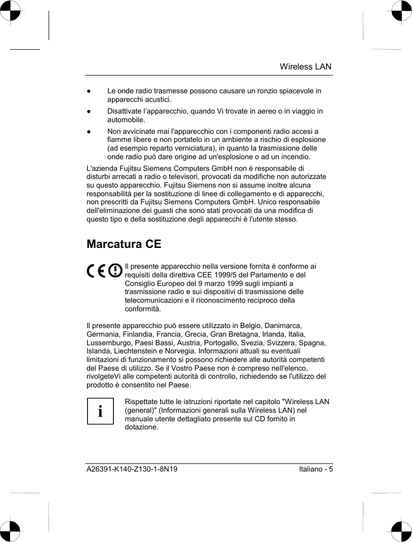  Wireless LAN A26391-K140-Z130-1-8N19  Italiano - 5 ●  Le onde radio trasmesse possono causare un ronzio spiacevole in apparecchi acustici. ●  Disattivate l’apparecchio, quando Vi trovate in aereo o in viaggio in automobile. ●  Non avvicinate mai l&apos;apparecchio con i componenti radio accesi a fiamme libere e non portatelo in un ambiente a rischio di esplosione (ad esempio reparto verniciatura), in quanto la trasmissione delle onde radio può dare origine ad un&apos;esplosione o ad un incendio. L&apos;azienda Fujitsu Siemens Computers GmbH non è responsabile di disturbi arrecati a radio o televisori, provocati da modifiche non autorizzate su questo apparecchio. Fujitsu Siemens non si assume inoltre alcuna responsabilità per la sostituzione di linee di collegamento e di apparecchi, non prescritti da Fujitsu Siemens Computers GmbH. Unico responsabile dell&apos;eliminazione dei guasti che sono stati provocati da una modifica di questo tipo e della sostituzione degli apparecchi è l&apos;utente stesso. Marcatura CE  Il presente apparecchio nella versione fornita è conforme ai requisiti della direttiva CEE 1999/5 del Parlamento e del Consiglio Europeo del 9 marzo 1999 sugli impianti a trasmissione radio e sui dispositivi di trasmissione delle telecomunicazioni e il riconoscimento reciproco della conformità.  Il presente apparecchio può essere utilizzato in Belgio, Danimarca, Germania, Finlandia, Francia, Grecia, Gran Bretagna, Irlanda, Italia, Lussemburgo, Paesi Bassi, Austria, Portogallo, Svezia, Svizzera, Spagna, Islanda, Liechtenstein e Norvegia. Informazioni attuali su eventuali limitazioni di funzionamento si possono richiedere alle autorità competenti del Paese di utilizzo. Se il Vostro Paese non è compreso nell&apos;elenco, rivolgeteVi alle competenti autorità di controllo, richiedendo se l&apos;utilizzo del prodotto è consentito nel Paese.  i Rispettate tutte le istruzioni riportate nel capitolo &quot;Wireless LAN (general)&quot; (Informazioni generali sulla Wireless LAN) nel manuale utente dettagliato presente sul CD fornito in dotazione.  