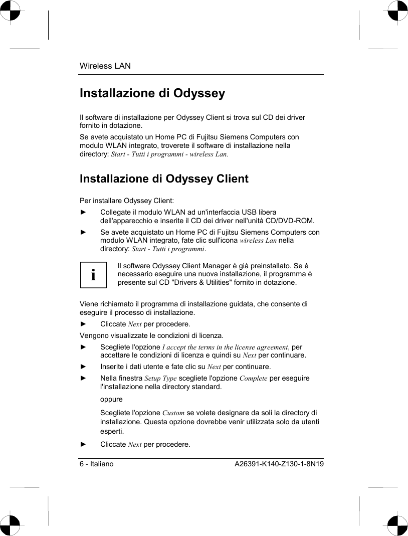 Wireless LAN 6 - Italiano  A26391-K140-Z130-1-8N19 Installazione di Odyssey Il software di installazione per Odyssey Client si trova sul CD dei driver fornito in dotazione. Se avete acquistato un Home PC di Fujitsu Siemens Computers con modulo WLAN integrato, troverete il software di installazione nella directory: Start - Tutti i programmi - wireless Lan. Installazione di Odyssey Client Per installare Odyssey Client: ►  Collegate il modulo WLAN ad un&apos;interfaccia USB libera dell&apos;apparecchio e inserite il CD dei driver nell&apos;unità CD/DVD-ROM. ►  Se avete acquistato un Home PC di Fujitsu Siemens Computers con modulo WLAN integrato, fate clic sull&apos;icona wireless Lan nella directory: Start - Tutti i programmi.  i Il software Odyssey Client Manager è già preinstallato. Se è necessario eseguire una nuova installazione, il programma è presente sul CD &quot;Drivers &amp; Utilities&quot; fornito in dotazione.  Viene richiamato il programma di installazione guidata, che consente di eseguire il processo di installazione. ► Cliccate Next per procedere. Vengono visualizzate le condizioni di licenza. ► Scegliete l&apos;opzione I accept the terms in the license agreement, per accettare le condizioni di licenza e quindi su Next per continuare. ►  Inserite i dati utente e fate clic su Next per continuare. ► Nella finestra Setup Type scegliete l&apos;opzione Complete per eseguire l&apos;installazione nella directory standard.  oppure Scegliete l&apos;opzione Custom se volete designare da soli la directory di installazione. Questa opzione dovrebbe venir utilizzata solo da utenti esperti. ► Cliccate Next per procedere. 