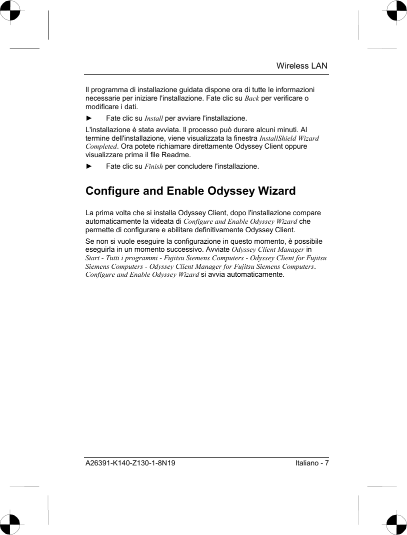  Wireless LAN A26391-K140-Z130-1-8N19  Italiano - 7 Il programma di installazione guidata dispone ora di tutte le informazioni necessarie per iniziare l&apos;installazione. Fate clic su Back per verificare o modificare i dati. ►  Fate clic su Install per avviare l&apos;installazione. L&apos;installazione è stata avviata. Il processo può durare alcuni minuti. Al termine dell&apos;installazione, viene visualizzata la finestra InstallShield Wizard Completed. Ora potete richiamare direttamente Odyssey Client oppure visualizzare prima il file Readme. ►  Fate clic su Finish per concludere l&apos;installazione. Configure and Enable Odyssey Wizard La prima volta che si installa Odyssey Client, dopo l&apos;installazione compare automaticamente la videata di Configure and Enable Odyssey Wizard che permette di configurare e abilitare definitivamente Odyssey Client. Se non si vuole eseguire la configurazione in questo momento, è possibile eseguirla in un momento successivo. Avviate Odyssey Client Manager in Start - Tutti i programmi - Fujitsu Siemens Computers - Odyssey Client for Fujitsu Siemens Computers - Odyssey Client Manager for Fujitsu Siemens Computers. Configure and Enable Odyssey Wizard si avvia automaticamente. 
