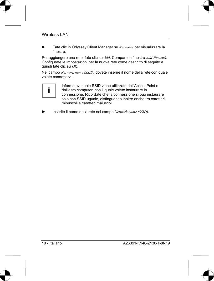 Wireless LAN 10 - Italiano  A26391-K140-Z130-1-8N19 ►  Fate clic in Odyssey Client Manager su Networks per visualizzare la finestra. Per aggiungere una rete, fate clic su Add. Compare la finestra Add Network. Configurate le impostazioni per la nuova rete come descritto di seguito e quindi fate clic su OK. Nel campo Network name (SSID) dovete inserire il nome della rete con quale volete connettervi.  i Informatevi quale SSID viene utilizzato dall&apos;AccessPoint o dall&apos;altro computer, con il quale volete instaurare la connessione. Ricordate che la connessione si può instaurare solo con SSID uguale, distinguendo inoltre anche tra caratteri minuscoli e caratteri maiuscoli!  ►  Inserite il nome della rete nel campo Network name (SSID). 