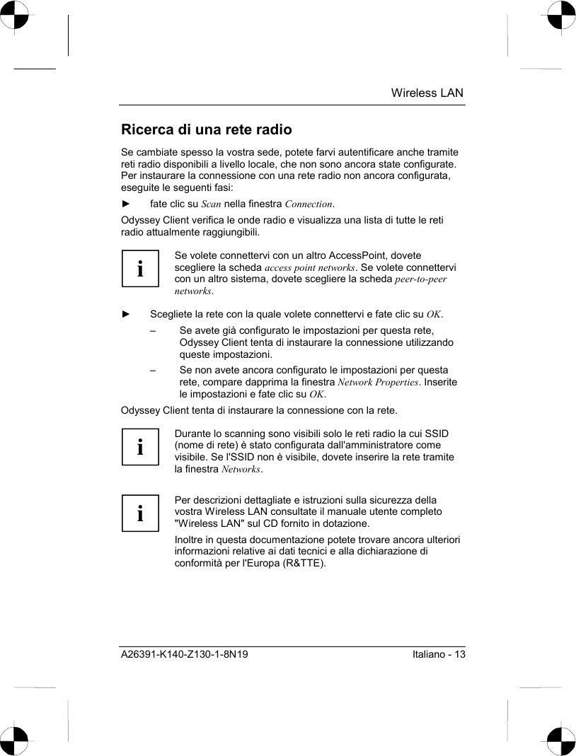  Wireless LAN A26391-K140-Z130-1-8N19  Italiano - 13 Ricerca di una rete radio Se cambiate spesso la vostra sede, potete farvi autentificare anche tramite reti radio disponibili a livello locale, che non sono ancora state configurate. Per instaurare la connessione con una rete radio non ancora configurata, eseguite le seguenti fasi: ►  fate clic su Scan nella finestra Connection. Odyssey Client verifica le onde radio e visualizza una lista di tutte le reti radio attualmente raggiungibili.  i Se volete connettervi con un altro AccessPoint, dovete scegliere la scheda access point networks. Se volete connettervi con un altro sistema, dovete scegliere la scheda peer-to-peer networks.  ►  Scegliete la rete con la quale volete connettervi e fate clic su OK. –  Se avete già configurato le impostazioni per questa rete, Odyssey Client tenta di instaurare la connessione utilizzando queste impostazioni. –  Se non avete ancora configurato le impostazioni per questa rete, compare dapprima la finestra Network Properties. Inserite le impostazioni e fate clic su OK. Odyssey Client tenta di instaurare la connessione con la rete.  i Durante lo scanning sono visibili solo le reti radio la cui SSID (nome di rete) è stato configurata dall&apos;amministratore come visibile. Se l&apos;SSID non è visibile, dovete inserire la rete tramite la finestra Networks.   i Per descrizioni dettagliate e istruzioni sulla sicurezza della vostra Wireless LAN consultate il manuale utente completo &quot;Wireless LAN&quot; sul CD fornito in dotazione. Inoltre in questa documentazione potete trovare ancora ulteriori informazioni relative ai dati tecnici e alla dichiarazione di conformità per l&apos;Europa (R&amp;TTE).  