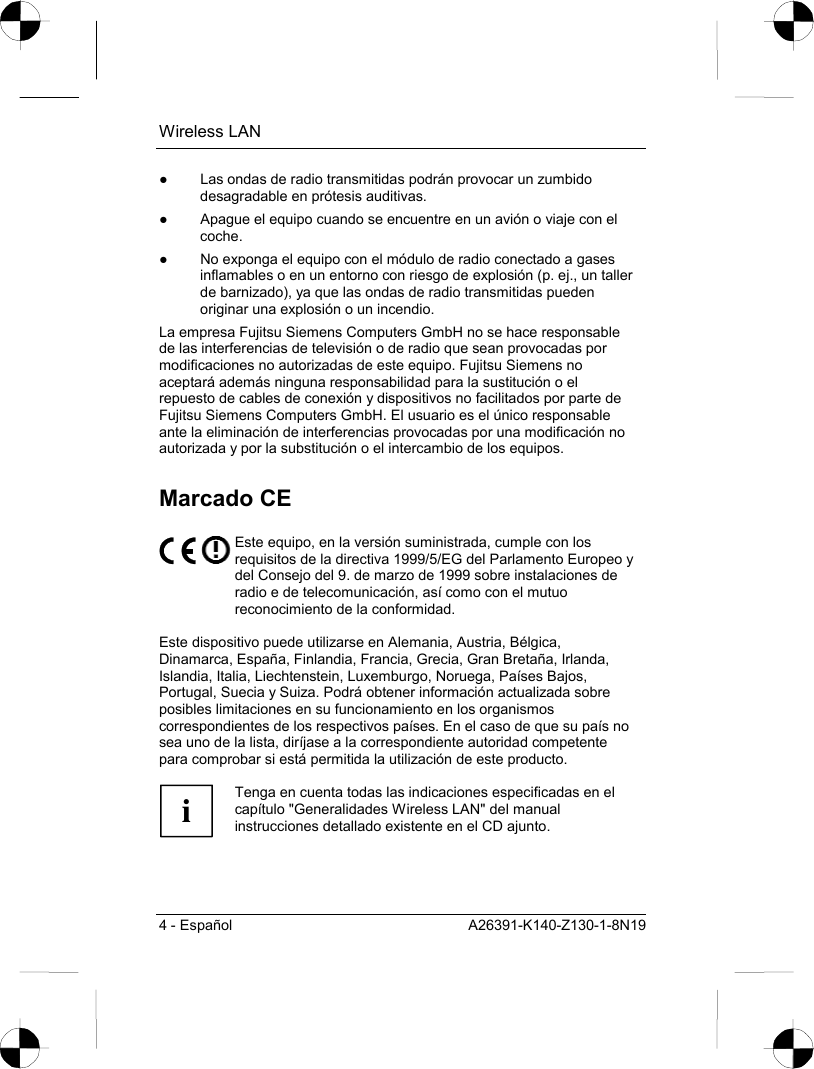 Wireless LAN 4 - Español  A26391-K140-Z130-1-8N19 ●  Las ondas de radio transmitidas podrán provocar un zumbido desagradable en prótesis auditivas. ●  Apague el equipo cuando se encuentre en un avión o viaje con el coche. ●  No exponga el equipo con el módulo de radio conectado a gases inflamables o en un entorno con riesgo de explosión (p. ej., un taller de barnizado), ya que las ondas de radio transmitidas pueden originar una explosión o un incendio. La empresa Fujitsu Siemens Computers GmbH no se hace responsable de las interferencias de televisión o de radio que sean provocadas por modificaciones no autorizadas de este equipo. Fujitsu Siemens no aceptará además ninguna responsabilidad para la sustitución o el repuesto de cables de conexión y dispositivos no facilitados por parte de Fujitsu Siemens Computers GmbH. El usuario es el único responsable ante la eliminación de interferencias provocadas por una modificación no autorizada y por la substitución o el intercambio de los equipos. Marcado CE  Este equipo, en la versión suministrada, cumple con los requisitos de la directiva 1999/5/EG del Parlamento Europeo y del Consejo del 9. de marzo de 1999 sobre instalaciones de radio e de telecomunicación, así como con el mutuo reconocimiento de la conformidad.  Este dispositivo puede utilizarse en Alemania, Austria, Bélgica, Dinamarca, España, Finlandia, Francia, Grecia, Gran Bretaña, Irlanda, Islandia, Italia, Liechtenstein, Luxemburgo, Noruega, Países Bajos, Portugal, Suecia y Suiza. Podrá obtener información actualizada sobre posibles limitaciones en su funcionamiento en los organismos correspondientes de los respectivos países. En el caso de que su país no sea uno de la lista, diríjase a la correspondiente autoridad competente para comprobar si está permitida la utilización de este producto.  i Tenga en cuenta todas las indicaciones especificadas en el capítulo &quot;Generalidades Wireless LAN&quot; del manual instrucciones detallado existente en el CD ajunto.  