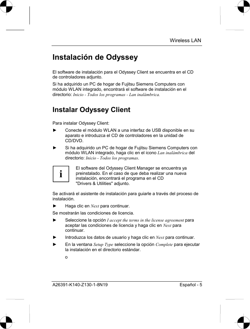  Wireless LAN A26391-K140-Z130-1-8N19  Español - 5 Instalación de Odyssey El software de instalación para el Odyssey Client se encuentra en el CD de controladores adjunto. Si ha adquirido un PC de hogar de Fujitsu Siemens Computers con módulo WLAN integrado, encontrará el software de instalación en el directorio: Inicio - Todos los programas - Lan inalámbrica. Instalar Odyssey Client Para instalar Odyssey Client: ►  Conecte el módulo WLAN a una interfaz de USB disponible en su aparato e introduzca el CD de controladores en la unidad de CD/DVD. ►  Si ha adquirido un PC de hogar de Fujitsu Siemens Computers con módulo WLAN integrado, haga clic en el icono Lan inalámbrica del directorio: Inicio - Todos los programas.  i El software del Odyssey Client Manager se encuentra ya preinstalado. En el caso de que deba realizar una nueva instalación, encontrará el programa en el CD &quot;Drivers &amp; Utilities&quot; adjunto.  Se activará el asistente de instalación para guiarle a través del proceso de instalación. ►  Haga clic en Next para continuar. Se mostrarán las condiciones de licencia. ►  Seleccione la opción I accept the terms in the license agreement para aceptar las condiciones de licencia y haga clic en Next para continuar. ►  Introduzca los datos de usuario y haga clic en Next para continuar. ►  En la ventana Setup Type seleccione la opción Complete para ejecutar la instalación en el directorio estándar. o 